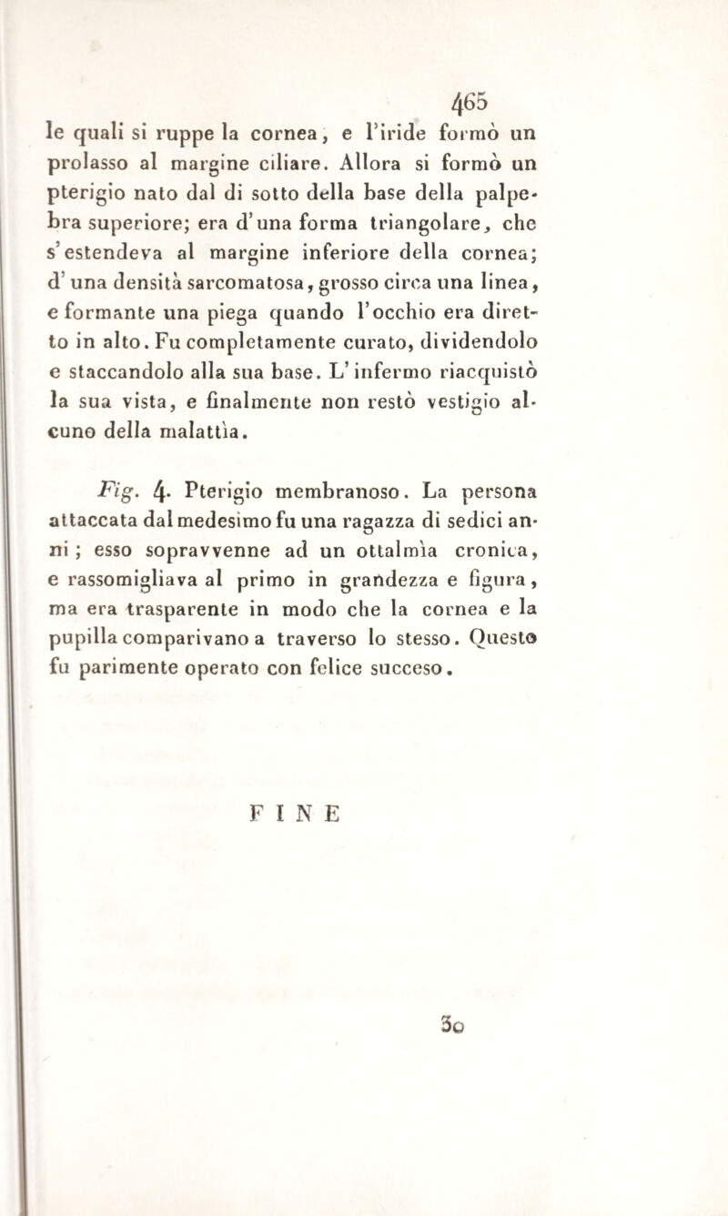 le quali si ruppe la cornea, e l inde formò un prolasso al margine ciliare. Allora si formò un pterigio nato dal di sotto della base della palpe¬ bra superiore; era d’una forma triangolare, che s’estendeva al margine inferiore della cornea; d una densità sarcomatosa, grosso circa una linea, e formante una piega quando Tocchio era diret¬ to in alto. Fu completamente curato, dividendolo e staccandolo alla sua base. L’infermo riacquistò la sua vista, e finalmente non restò vestigio al¬ cuno della malattìa. Fìg. 4- Pterigio membranoso. La persona attaccata dal medesimo fu una ragazza di sedici an¬ ni ; esso sopravvenne ad un ottalmìa cronica, e rassomigliava al primo in grandezza e figura, ma era trasparente in modo che la cornea e la pupilla comparivano a traverso lo stesso. Questo fu parimente operato con felice succeso. FINE 3o