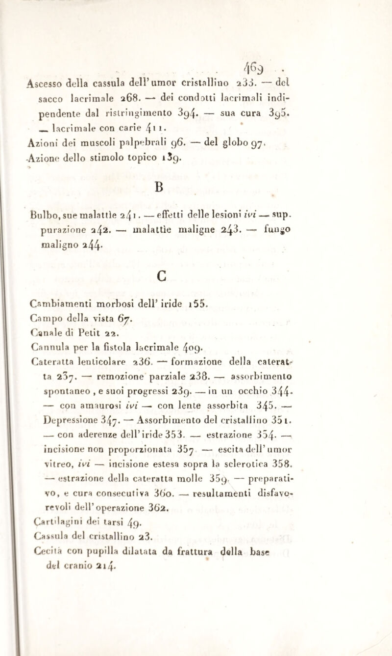 Ascesso della cassula dell’umor cristallino 233. — del sacco lacrimale 268. — dei condotti lacrimali indi- pendente dal ristringimento 394. — sua cura 390. __ lacrimale con carie /\ \ 1. Azioni dei muscoli palpebrali 96. — del globo 97, -Azione dello stimolo topico 139. >> B Bulbo, sue malattìe 241. — effetti delle lesioni ivi — sup. purgazione 242. — malattìe maligne 243. — fungo maligno 244* c Cambiamenti morbosi dell’ iride i55. Campo della vista 67. Canale di Petit 22. Cannula per la fistola lacrimale 4°9* Cateratta lenlicolare 236. — formazione della calerai ta 237. —• remozione parziale 238. — assorbimento spontaneo , e suoi progressi 289. — in un occhio 344* — con amaurosi ivi — con lente assorbita 345. — Depressione 347. —* Assorbimento del cristallino 35 i. — con aderenze dell’iride 353. — estrazione 354- — incisione non proporzionata 357 — escita dell’umor vitreo, ivi — incisione estesa sopra la sclerotica 358. — estrazione della cateratta molle 359» — preparati¬ vo, e cura consecutiva 36o. — resultamenti disfavo¬ revoli dell’operazione 362. Cartilagini dei tarsi 49* Cassula del cristallino 23. Cecità con pupilla dilatata da frattura della base del cranio 214.