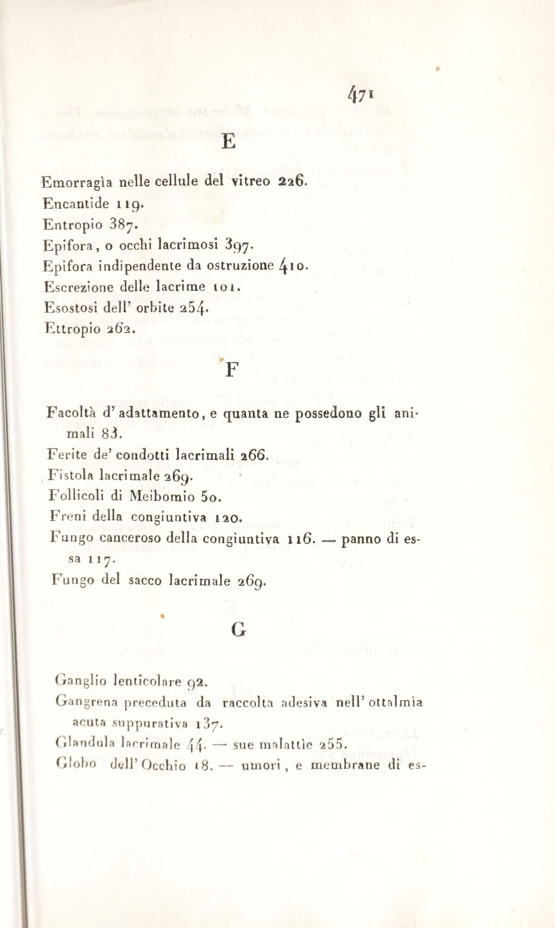 # E Emorragìa nelle cellule del vitreo 226. Encantide 119. Entropio 387. Epifora, o occhi lacrimosi 397. Epifora indipendente da ostruzione 4>io. Escrezione delle lacrime 101. Esostosi dell’ orbite 254* Europio 262. é__ F Facoltà d’adattamento, e quanta ne possedono gli ani¬ mali 83. Ferite de’ condotti lacrimali 266. Fistola lacrimale 269. Follicoli di Meibomio 5o. F reni della congiuntiva 120. Fungo canceroso della congiuntiva 116. — panno di es¬ sa 117. Fungo del sacco lacrimale 269. G Ganglio lenticolare 92. Gangrena preceduta da raccolta adesiva nell’ottalmìa acuta suppurativa 187. Gianduia larrimale 44* — sue malattìe 255. Globo dell’Occhio «8.— umori, e membrane di es-