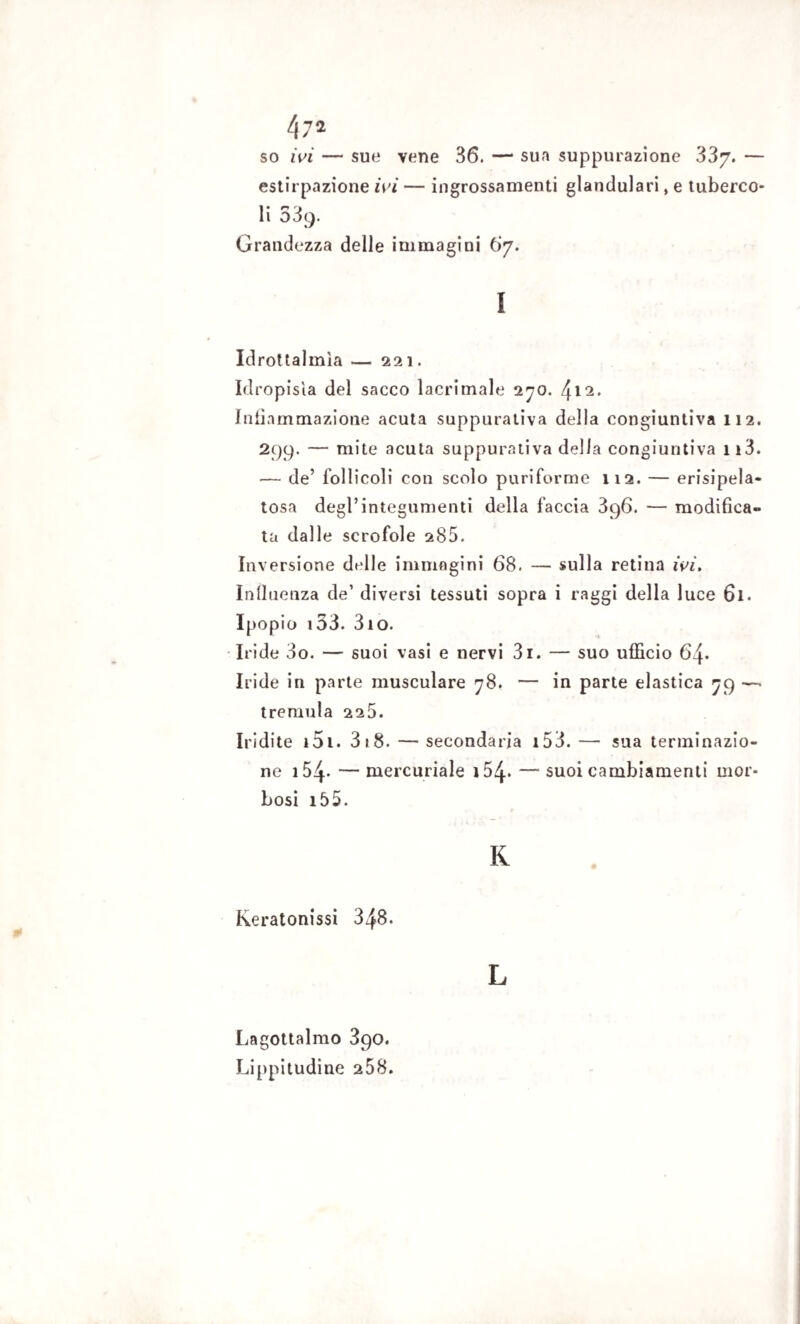 so ivi — sue vene 36. —1 sua suppurazione 337. — estirpazione ivi — ingrossamenti gianduia ri, e tuberco¬ li 539. Grandezza delle immagini 67. 1 Idrottalmia — 221. Idropisìa del sacco lacrimale 270. {[li. Infiammazione acuta suppurativa della congiuntiva 112. 299. — mite acuta suppurativa della congiuntiva 113. — de’ follicoli con scolo puriforme 112. — erisipela- tosa degl’integumenti della faccia 396. — modifica¬ ta dalle scrofole 285. Inversione delle immagini 68. — sulla retina ivi. Influenza de’ diversi tessuti sopra i raggi della luce 61. Ipopio 133. 310. Iride 3o. — suoi vasi e nervi 3i. — suo ufficio 64* Iride in parte musculare 78. — in parte elastica 79 —. tremula 225. Iridile i51. 3 18. — secondaria i53. — sua terminazio¬ ne i54* — mercuriale i54« — suoi cambiamenti mor¬ bosi 15 5. K Keratonissi 348. L Lagottalmo 390. Lippitudine 258.