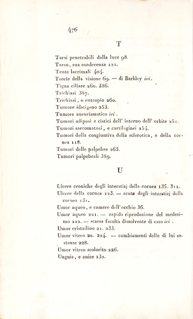 Tarsi penetrabili dalla luce 98. Tarso, sua coaderenza 121. Tente lacrimali 4°4* Teorìe della visione 69. — di Barkley ivi. Tigna ciliare 260. 386. Triehiasi 387. Trichiasi , o entropio 260. Tumore idatigeno 253. Tumore aneurismatico ivi . Tumori adiposi e cistici dell’ interno dell’ orbite s5i. Tumori sarcomatosi, e cartilaginei 254* Tumori della congiuntiva della sclerotica, e della cor nea 118. Tumori delle palpebre 263. Tumori palpebrali 38q. u Licere croniche degli interstizi della cornea 135. 311. LI cere della cornea 128. — acute degli interstizi della cornea i3>. Umor aqueo, e camere dell’occhio 36. Umor aqueo 221. — rapida riproduzione del medesi-* mo 222. — scarsa facolta dissolvente di esso ivi . Umor cristallino 21. 233. Umor vitreo 20. 224. — cambiamenti delle di lui so¬ stanze 228. / Umor vitreo scolorito 226. Unguis , e onice i32.