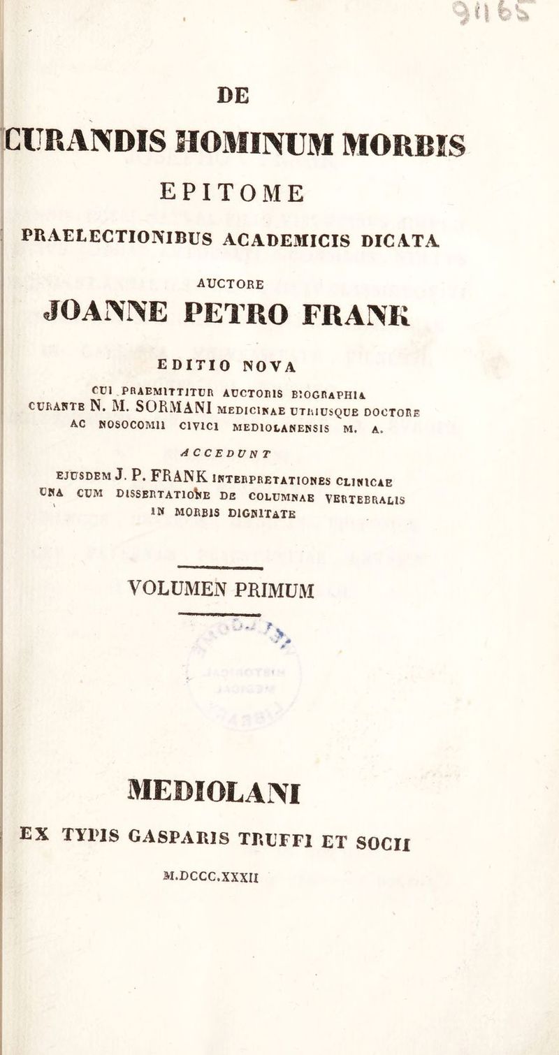 CURANDIS HOMINUM MORRIS EPITOME PRAE LECTIONIBUS ACADEMICIS DICATA auctore JOANNE PETRO FRANK EDITIO NOVA CUI PRAEMITTITUR AUCTORIS BIOGRAPHIA curantb N. M. SORMANI medicinae utriusque doctore AC NOSOCOMII CIVICI MEDIOLANENSIS M. A, AC C E DU NT EJUSDEM J. P. FRANK INTERPRETATIONES CLINICAE UNA CUM DISSERTATIONE DE COLUMNAE VERTEBRALIS IN MORBIS DIGNITATE VOLUMEN PRIMUM * * MEDIOLANI EX TYPIS GASPAIUS TRUFF1 ET SOCII