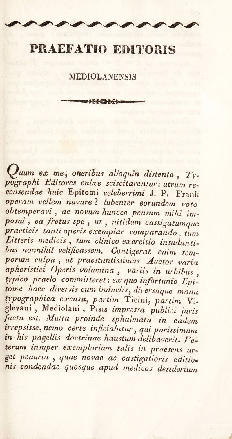 PRAEFATIO EDITORIS MEDIOLANENSIS \Juum ex me, oneribus alioquin distento , Ty pograplu Editores enixe sciscitarentur: utrum re- censendae huic Epitomi celeberrimi J. P. Frank operam vellem navare ? lubenter eorundem voto obtemperavi , ac novum huncce pensum mihi im- posui , ea fretus spe , ut , nitidum castigatumq ue practicis tanti operis exemplar comparando , tum Litteris medicis , tum clinico exercitio insudanti- bus nonnihil velificassem. Contigerat enim tem- poi um culpa , ut prae st antis simus eductor varia aphcnstici Operis volumina , varus in urbibus typico praelo committeret: ex quo infortunio Epi- tome haec diversis cum induciis, diversaque manu typographica excusa, partim Ticini, partim Vi- glevani , Mediolani , Pisis impressa publici juris facta est. Multa proinde sphalmata in eadem, in ep sis se, nemo certe infciabitur, qui purissimum in his pagellis doctrinae haustum delibaverit. Ve- terum insuper exemplarium tolis in praesens ur- get penuria , quae novae ac castigatioris editio- nis condendae quosque apud medicos desiderium