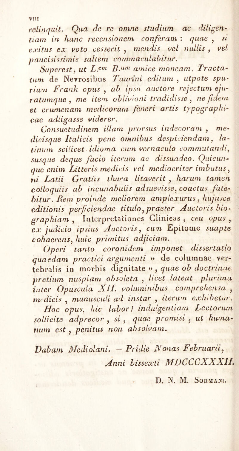 relinquit. Qua de re omne studium ac diligen- tiam in hanc recensionem conferam : quae , si exitus ex voto cesserit , mendis vel nullis , vel paucisissimis saltem commaculabitur. Superest, ut L.em B.um amice moneam, Tracta- tum de Nevrosibus Taurini editum , utpote spu- rium Frank opus , ab ipso auctore rejectum eju- ratumque , me item oblivioni tradidisse, fidem et crumenam medicorum ferieri artis typograp/u- cae adligasse viderer. Consuetudinem illam prorsus indecoram , me- dicisque Italicis pene omnibus despiciendam, la- tinum scilicet idioma cum vernaculo commutandi, susque deque facio iterum ac dissuadeo. Quicun- que enim Litteris medicis vel mediocriter imbutus, m Latii Gratiis thura litaverit , harum tamen colloquiis ab incunabulis adsueoisse, coactus fate- bitur . Rem proinde meliorem amplexurus , fuijusce editionis perficiendae titulo, praeter Auctoris bio- graphiam , Interpretationes Clinicas , ceu opus ? en: judicio ipsius Auctoris, cum Epitome suapte cohaerens, huic primitus adjiciam. Operi tanto coronidem imponet dissertatio quaedam practici argumenti » de columnae ver- tebralis in morbis dignitate » , quae ob doctrinae pretium nuspiam obsoleta , licet lateat plurima inter Opuscula XII. voluminibus comprehensa , medicis , munusculi ad instar , iterum exhibetur. Hoc opus, hic labor/ indulgentiam Lectorum sollicite adprecor , si , quae promisi , ut huma- num est , penitus non absolvam. Dabam Mediolani. — Pridie Nonas Februarii, Anni bissexti MDCCCXX XII. D. N. M. Sormanu