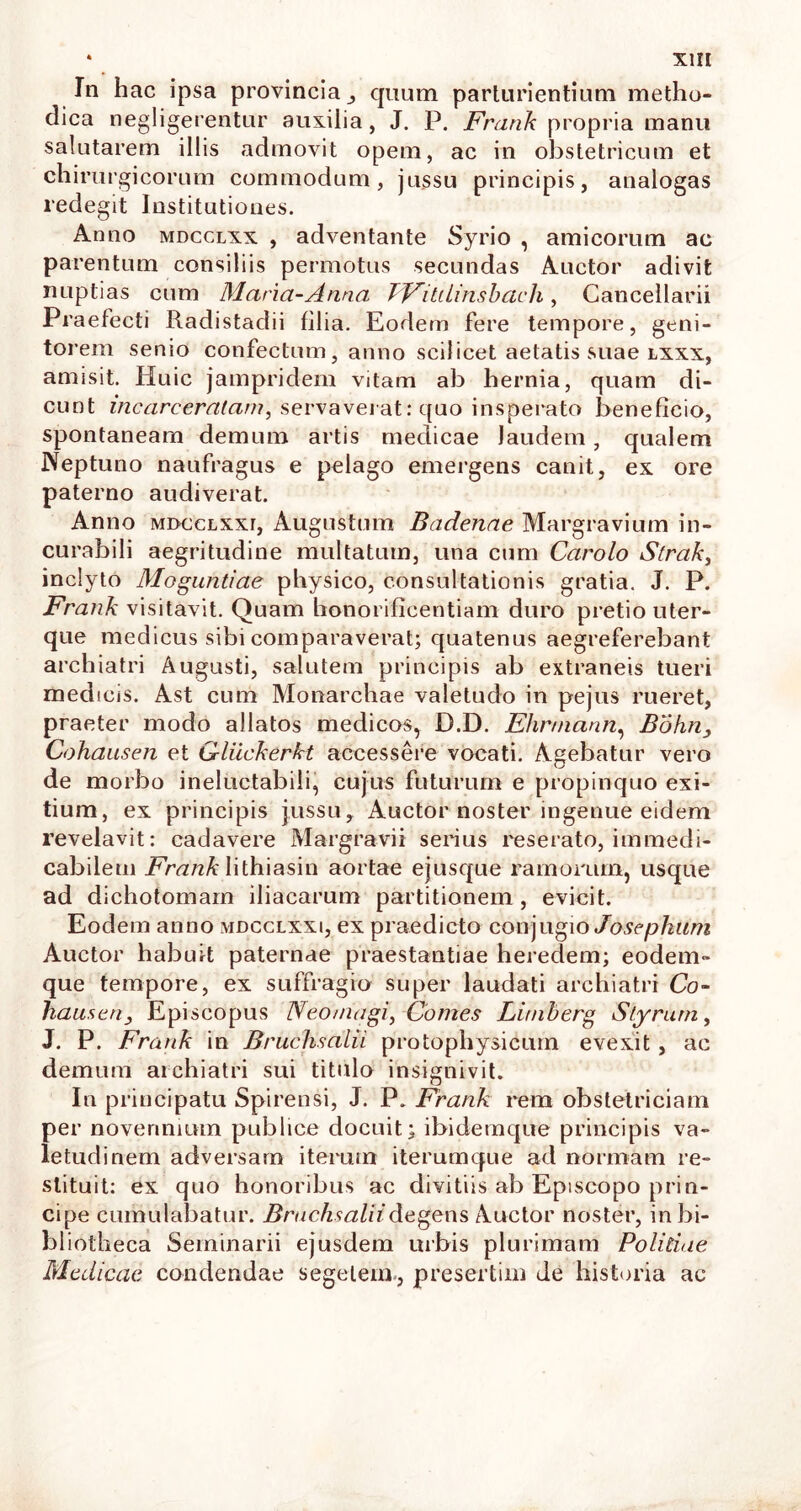 In hac ipsa provincia ,, quum parturientium metho- dica negligerentur auxilia, J. P. Fratik propria manu salutarem illis admovit opem, ac in obstetricum et chirurgicorum commodum, jussu principis, analogas redegit Institutiones. Anno mdcclxx , adventante Syrio , amicorum ac parentum consiliis permotus secundas Auctor adivit nuptias cum Maria-Anna TFiUlinsbach, Cancellarii Praefecti Radistadii filia. Eodem fere tempore, geni- torem senio confectum, anno scilicet aetatis suae lxxx, amisit. Huic jampridem vitam ab hernia, quam di- cunt incarceralam, servaverat: quo insperato beneficio, spontaneam demum artis medicae Jaudem, qualem Neptuno naufragus e pelago emergens canit, ex ore paterno audiverat. Anno MDccLXxr, Augustum Badenae Margravium in- curabili aegritudine multatum, una cum Carolo S(rak3 inclyto Moguntiae physico, consultationis gratia. J. P. Frank visitavit. Quam honorificentiam duro pretio uter- que medicus sibi comparaverat; quatenus aegreferebant archiatri Augusti, salutem principis ab extraneis tueri medicis. Ast cum Monarchae valetudo in pejus rueret, praeter modo allatos medicos, D.D. Fhrniann, Bohn3 Cohausen et Gliickerkt accessere vocati. Agebatur vero de morbo ineluctabili, cujus futurum e propinquo exi- tium, ex principis jussu. Auctor noster ingenue eidem revelavit: cadavere Margravii serius reserato, immedi- cabilem Frank lithiasin aortae ejusque ramorum, usque ad dichotomarn iliacarum partitionem , evicit. Eodem anno mdcclxxi, ex praedicto conjugio Joscphum Auctor habuit paternae praestantiae heredem; eodem- que tempore, ex suffragio super laudati archiatri Co- hauseriy Ep iscopus Neomagi, Comes Limberg Styrurn, J. P. Frank in Bruchsalii protophysicum evexit , ac demum aiehiatri sui titulo insignivit. In principatu Spirensi, J. P. Frank rem obstetriciam per novennium publice docuit; ibidemque principis va- letudinem adversam iterum iterumque ad normam re- stituit: ex quo honoribus ac divitiis ab Episcopo prin- cipe cumulabatur. Bruchsalii degens Auctor noster, in bi- bliotheca Seminarii ejusdem urbis plurimam Politiae Medicae condendae segetem, presertim de historia ac