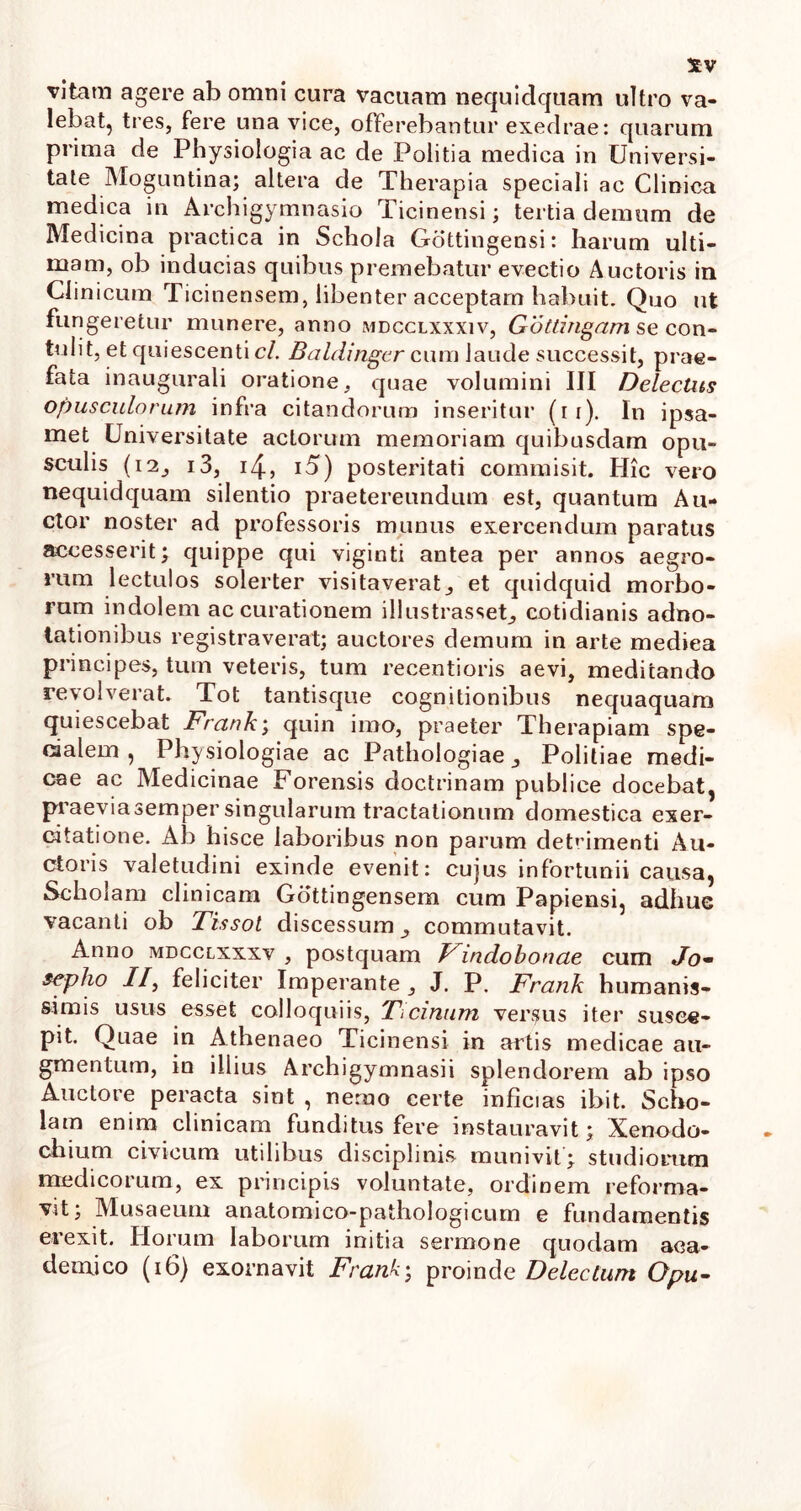 vitam agere ab omni cura vacuam nequidcjuam ultro va- lebat, tres, fere una vice, offerebantur exedrae: quarum prima de Physiologia ac de Politia medica in Universi- tate Moguntina; altera de Therapia speciali ac Clinica medica in Archigymnasio Ticinensi; tertia demum de Medicina practica in Schola Gottingensi: harum ulti- mam, ob inducias quibus premebatur evectio Auctoris in Clinicum Ticinensem, libenter acceptam habuit. Quo ut fungeretur munere, anno mdcclxxxiv, Gottingam se con- tulit, et quiescenti cl. Baldingcr cum laude successit, prae- fata inaugurati oratione, quae volumini III Delectus Opusculorum infra citandorum inseritur (ii). In ipsa- met Universitate actorum memoriam quibusdam opu- sculis (12, i3, 4, i5) posteritati commisit. Hic vero nequidquam silentio praetereundum est, quantum Au- ctor noster ad professoris munus exercendum paratus accesserit; quippe qui viginti antea per annos aegro- rum lectulos solerter visitaverat, et quidquid morbo- rum indolem accurationem illustrasset, cotidianis adno- tationibus registraverat; auctores demum in arte mediea principes, tum veteris, tum recentioris aevi, meditando revolverat. Tot tantisque cognitionibus nequaquam quiescebat Frank; quin imo, praeter Therapiam spe- cialem , Physiologiae ac Pathologiae, Politiae medi- cae ac Medicinae Forensis doctrinam publice docebat, praeviasemper singularum tractationum domestica exer- citatione. Ab hisce laboribus non parum detrimenti Au- ctoris valetudini exinde evenit: cujus infortunii causa, Scholam clinicam Gottingensem cum Papiensi, adhuc vacanti ob Tissol discessum, commutavit. Anno mdcclxxxv , postquam Findobonae cum Jo- sepho //, feliciter Imperante , J. P. Frank humanis- simis usus esset colloquiis, Ticinum versus iter susce- pit. Quae in Athenaeo Ticinensi in artis medicae au- gmentum, in illius Archigymnasii splendorem ab ipso Auctore peracta sint , nemo certe inficias ibit. Scho- lam enim clinicam funditus fere instauravit; Xenodo- chium civicum utilibus disciplinis munivit; studiorum medicorum, ex principis voluntate, ordinem reforma- vit; Musaeum anatomico-pathologicum e fundamentis erexit. Horum laborum initia sermone quodam aca- demjco (i6) exornavit Frank; proinde Delectum Opu-