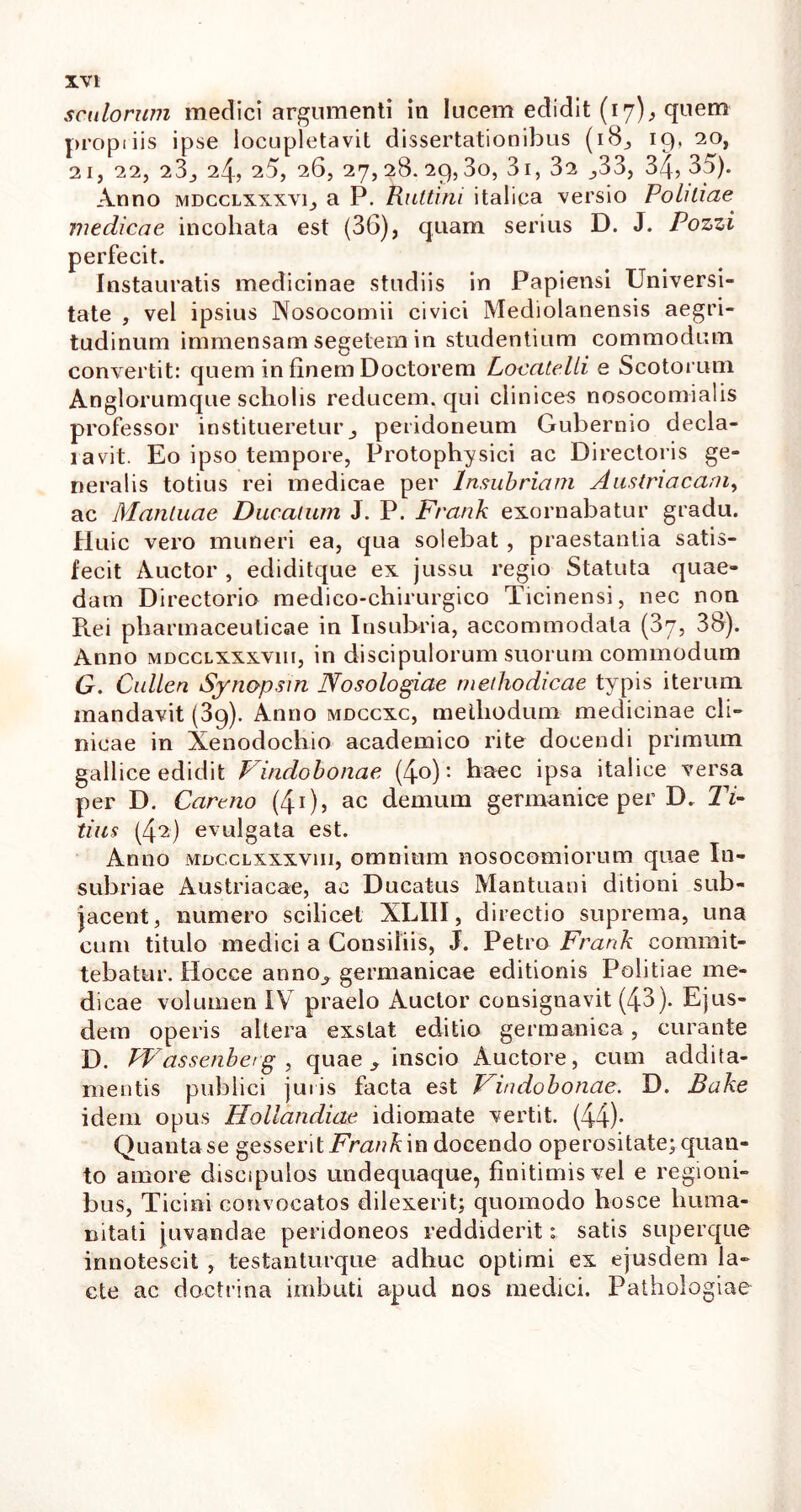 scutorum medici argumenti in lucem edidit (17)* quem propriis ipse locupletavit dissertationibus (18, 19, 20, 21, 22, 23, 24, 25, 26, 27,28. 29,30, 31, 32 ,33, 34? 35). Anno mdcclxxxvi, a P. Rultini italica versio Potitiae medicae incohata est (36), quam serius D. J. Pozzi perfecit. Instauratis medicinae studiis in Papiensi Universi- tate , vel ipsius Nosocomii civici Mediolanensis aegri- tudinum immensam segetem in studentium commodum convertit: quem in finem Doctorem LocatelLi e Scotorum Anglorumque scholis reducem, qui clinices nosocomialis professor institueretur, peridoneum Gubernio decla- ravit. Eo ipso tempore, Protophysici ac Directoris ge- neralis totius rei medicae per Insubriam Austriacani, ac Mantuae Ducatum J. P. Frank exornabatur gradu. Huic vero muneri ea, qua solebat , praestantia satis- fecit Auctor , ediditque ex jussu regio Statuta quae- dam Directorio medico-chirurgico Ticinensi, nec non Rei pharmaceuticae in Insularia, accommodata (37, 38). Anno MDccLXxxviu, in discipulorum suorum commodum G. Cullen Synopsin Nosologiae methodicae typis iterum mandavit (39). Anno mdccxc, melliodum medicinae cli- nicae in Xenodochio academico rite docendi primum gallice edidit Vindobonae (4°): haec ipsa italice versa per D. Cartno (40, ac demum germanice per D. Ti- tius (42) evulgata est. Anno MDccLXxxviu, omnium nosocomiorum quae In- subriae Austriacae, ac Ducatus Mantuani ditioni sub- jacent, numero scilicet XLIII, directio suprema, una cum titulo medici a Consiliis, J. Petro Frank commit- tebatur. Hocce anno, germanicae editionis Politiae me- dicae volumen IV praelo Auctor consignavit (43). Ejus- dem operis altera exstat editio germanica, curante D. FVassenberg , quae, inscio Auctore, cum addita- mentis publici juris facta est Vindobonae. D. Bake idem opus Hotiandiae idiomate vertit. (44)- Quanta se gesserit Frank in docendo operositate; quan- to amore discipulos undequaque, finitimis vel e regioni- bus, Ticini convocatos dilexerit; quomodo hosce huma- nitati juvandae peridoneos reddiderit: satis superque innotescit , testanturque adhuc optimi ex ejusdem la- cte ac doctrina imbuti apud nos medici. Pathologiae