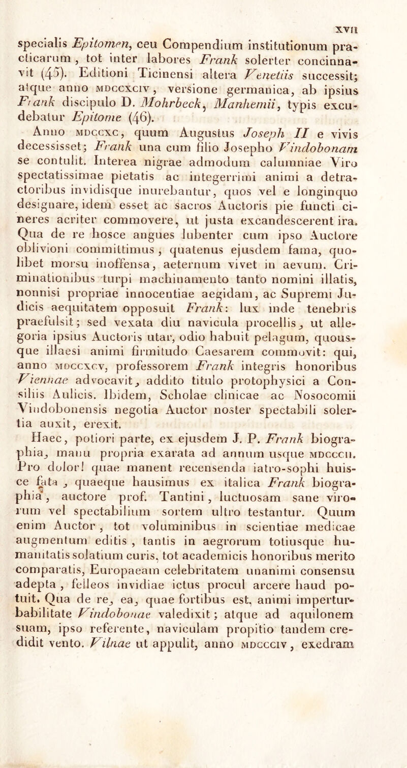 specialis Epitomen., ceu Compendium institutionum pra- clicarum , tot inter labores Frcmk solerter concinna- vit (45). Editioni Ticinensi altera Venet iis successit; alque anno mdccxciv , versione germanica, ab ipsius Frank discipulo D. Mohrbeck, Manhemii, typis excu- debatur Epitome (46). Anno mdccxc, quum Augustus Joseph II e vivis decessisset; Frank una cum filio Josepho Vindobonam se contulit. Interea nigrae admodum calumniae Viro spectatissimae pietatis ac integerrimi animi a detra- ctoribus invidisque inurebantur, quos vel e longinquo designare, idem esset ac sacros Auctoris pie functi ci- neres acriter commovere, ut justa excandescerent ira. Qua de re hosce angues Iubenter cum ipso Auctore oblivioni committimus , quatenus ejusdem fama, quo- libet morsu inoffensa, aeternum vivet in aevum. Cri- minationibus turpi machinamento tanto nomini illatis, nonnisi propriae innocentiae aegidam, ac Supremi Ju- dicis aequitatem opposuit Frank: lux inde tenebris praefulsit; sed vexata diu navicula procellis, ut alle- goria ipsius Auctoris utar, odio habuit pelagum, quous- que illaesi animi firmitudo Caesarem commovit: qui, anno mdccxcv, professorem Frank integris honoribus Viennae advocavit, addito titulo protophysici a Con- siliis Aulicis. Ibidem, Scholae clinicae ac Nosocomii Vindobonensis negotia Auctor noster spectabili soler- tia auxit, erexit. Haec, potiori parte, ex ejusdem J. P. Frank biogra- phia, manu propria exarata ad annum usque mdcccu. Pro dolor! quae manent recensenda iatro-sophi huis- ce fata , quaeque hausimus ex italica Frank biogra- phia , auctore prof. Tantini , luctuosam sane viro- rum vel spectabilium sortem ultro testantur. Quum enim Auctor , tot voluminibus in scientiae medicae augmentum editis , tantis in aegrorum totiusque hu- manitatis solatium curis, tot academicis honoribus merito comparatis, Europaeam celebritatem unanimi consensu adepta , feileos invidiae ictus procul arcere haud po- tuit. Qua de re, ea, quae fortibus est, animi impertur- babilitate Vindobonae valedixit; atque ad aquilonem suam, ipso referente, naviculam propitio tandem cre- didit vento. Vilnae ut appulit, anno mdccciv , exedram