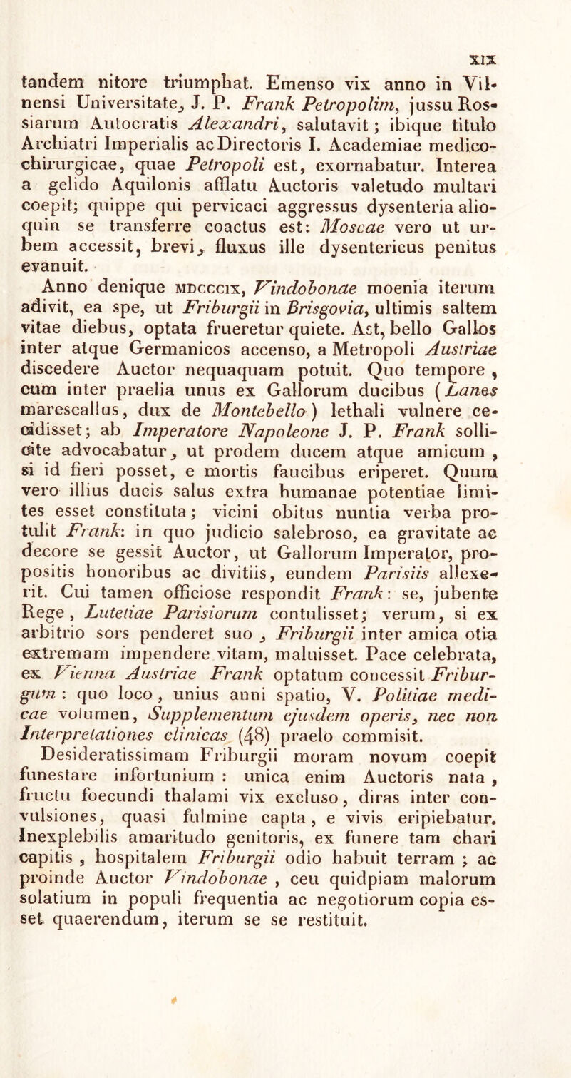 tandem nitore triumphat. Emenso vix anno in Vil- nensi Universitate^ J. P. Frank Petropolim, jussu Ros- siarum Autocratis Alexandri, salutavit; ibique titulo Archiatri Imperialis ac Directoris I. Academiae medico- chirurgicae, quae Petropoli est, exornabatur. Interea a gelido Aquilonis afflatu Auctoris valetudo multari coepit; quippe qui pervicaci aggressus dysenteria alio- quin se transferre coactus est: Moscae vero ut ur- bem accessit, brevi3 fluxus ille dysentericus penitus evanuit. Anno denique mdcccix, Vindobonae moenia iterum adivit, ea spe, ut Friburgii in Brisgovia, ultimis saltem vitae diebus, optata frueretur quiete. Act, bello Gallos inter atque Germanicos accenso, a Metropoli Austriae discedere Auctor nequaquam potuit. Quo tempore , cum inter praelia unus ex Gallorum ducibus [hanes marescallus, dux de Montebello ) lethali vulnere ce- cidisset; ab Imperatore Napoleone J. P. Frank solli- cite advocabatur,, ut prodem ducem atque amicum , si id fieri posset, e mortis faucibus eriperet. Quum vero illius ducis salus extra humanae potentiae limi- tes esset constituta; vicini obitus nuntia verba pro- tulit Frank: in quo judicio salebroso, ea gravitate ac decore se gessit Auctor, ut Gallorum Imperator, pro- positis honoribus ac divitiis, eundem Parisiis allexe- rit. Cui tamen officiose respondit Frank-. se, jubente Rege, Lutetiae Parisiorum contulisset; verum, si ex arbitrio sors penderet suo Friburgii inter amica otia extremam impendere vitam, maluisset. Pace celebrata, ex P itnna Austriae Frank optatum concessit Fribur- gum : quo loco , unius anni spatio, V. Politiae medi- cae volumen, Supplementum ejusdem operis} nec non Interpretationes clinicas (48) praelo commisit. Desideratissimam Friburgii moram novum coepit funestare infortunium : unica enim Auctoris nata , fructu foecundi thalami vix excluso, diras inter con- vulsiones, quasi fulmine capta, e vivis eripiebatur. Inexplebilis amaritudo genitoris, ex funere tam chari capitis , hospitalem Friburgii odio habuit terram ; ae proinde Auctor Vindobonae , ceu quidpiam malorum solatium in populi frequentia ac negotiorum copia es- set quaerendum, iterum se se restituit. 4