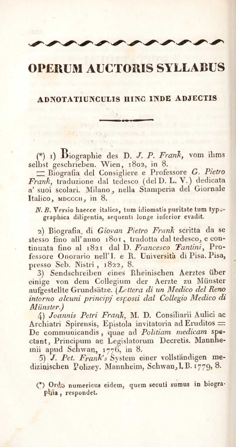 OPERUM AUCTORIS SYLLABUS A D NOTATI UIVCIJLIS HINC INDE ADJECTIS (*) i) X^iographie des D. J. P. Frank, vom ilims selbst geschrieben. Wien, 1802, in 8. 1 Biografia dei Consigliere e Professore G. Pietro Frank, traduzione dal tedesco (delD. L. V.) dedicata a’ suoi sedari. Milano, nella Stamperia dei Giornale Italico, mdcccii, in 8. iV. B. Versio haecce italica, tum idiomatis puritate tum typ^- graphica diligentia, sequenti longe inferior evadit. 2) Biografia. di Giovan Pietro Frank scritta da se stesso fino ali’anno 1801, tradotta dal tedesco, e con- tinuata fino al 1821 dal D. Francesco Tanlini, Pro- fessore Onorario nell’I. e R. Universita di Pisa. Pisa, presso Seb. Nistri , 1822, 8. 3) Sendschreiben eines Rheinischen Aerztes uber einige von dem Collegium der Aerzte zu Miinster aufgestellte Grundsatze. (Lcttera di un Medico dei Reno inlorno alcuni principj esposti dal Collegio Medico di Miinster.) 4) Joannis Petri Frank, M. D. Consiliarii Aulici ac Archiatri Spirensis, Epistola invitatoria ad Eruditos — De communicandis , quae ad Politiam medicam spe- ctant, Principum ae Legislatorum Decretis. Mannhe- mii apud Schwari, 1776, in 8. 5) J. Pet. Frank’s System einer vollstandigen me- dizinjschen Polizey. Mannheim, Schwan,I. B. 1779, 8. (*) Ortio numerieus eidem, quem secuti sumus in biogra- pbia , respondet.