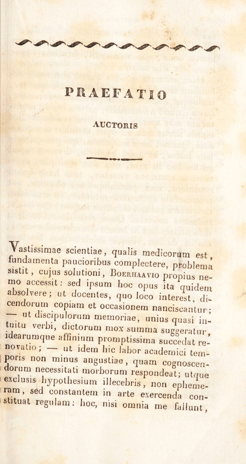 auctohis Vastissimae scientiae, qualis medicorum est fundamenta paucioribus complectere, problema sistit, cujus solutioni, Boerhaavio propius ne- mo accessit: sed ipsum hoc opus ita ciuidern absolvere; ut docentes, quo loco interest di- cendorum copiam et occasionem nanciscantur- — ut discipu orum memoriae, unius quasi in- tuitu verbi, dictorum mox summa suggeratur idearumque affinium promptissima succedat re- novatio; — ut idem hic labor academici tem- poris non minus angustiae, quam cognoscen- dorum necessitati morborum respondeat; utaue exclusis hypolhesium illecebris, non eplieme- ram, sed constantem in arte exercenda con- stituat regulam: hoc, nisi omnia me fallunt,