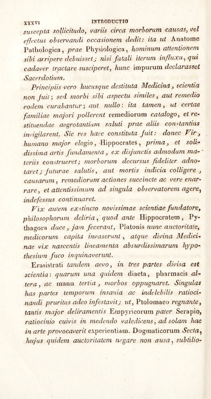 suscepta sollicitudo, variis circa morborum causas, vel effectus observandi occasionem dedit: ita ut Anatome Pathologica, prae Physiologica, hominum attentionem sibi arripere debuissetj nisi fatali iterum influxu, qui cadaver tractare susciperet, hunc impurum declarasset Sacerdotium. Principiis vero hucusque destituta Medicina 3 scientia non fuit) sed morbi sibi aspectu similes, aut remedio eodem curabantur; aut nullo: ita tamen, ut certae familiae majori pollerent remediorum catalogo, et re- stituendae aegrotantium saluti prae aliis constantius invigilarent. Sic res haec constituta fuit: donec Vir 3 humano major elogio, -Hippocrates , prima 3 et soli- dissima artis fundamenta 3 ex disjunctis admodum ma- teriis construeret; morborum decursus fideliter adno- tar et j futurae salutis, aut mortis indicia colligere 3 causarum, remediorum' actiones succincte ac vere enar- rare, et attentissimum ad singula observatorem agere, indefessus continuaret. Vix autem exstincto novissimae scientiae fundatore, philosophorum deliria, quod ante Hippocratem , Py- thagora duce 3 jam fecerant, Platonis nunc auctoritate, medicorum capita invaserunt , atque divina Medici- nae vix nascentis lineamenta absurdissimarum hypo- thesium fuco inquinaverunt. Erasistrati tandem aevo, in tres partes divisa est scientia: quarum una quidem diaeta, pharmacis al- tera , ac manu tertia 3 morbos oppugnaret. Singulas has partes temporum insania ac indelebilis ratioci- nandi pruritus adeo infestavit j ut, Ptolomaeo regnante, tantis major deliramentis Empyricorum pater Serapio, ratiocinio cuivis in medendo valedicens, ad solam hac in arte provocaverit experientiam. Dogmaticorum Secta3 hujus quidem auctoritatem negare non ausa, subtilio-