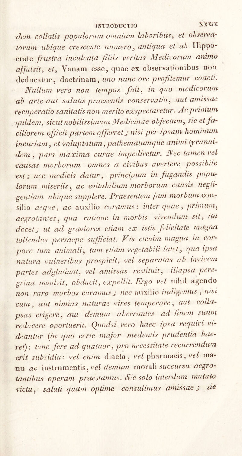 INTRODUCTIO N-XXfX dem collatis populorum omnium laboribus, et observa- torum ubique crescente numero3 antiqua et ab Hippo- crate frustra inculcata filiis veritas Medicorum animo affulsit, et, Vanam esse, quae ex observationibus non deducatur, doctrinam, uno nunc ore profitemur coacti. Nullum vero non tempus fuit, in quo medicorum ab arte aut salutis praesentis conservatio, aut amissae recuperatio sanitatis non merito exspectaretur. Ac prunum quidem, sicut nobilissimum Medicinae objectum, sic et fa- ciliorem officii partem offerret j nisi per ipsam hominum incuriam , et voluptatum, pathematumque amnii tyranni- dem , pars maxima curae impediretur. Nec tamen vel causas morborum omnes a civibus avertere possibile est a nec medicis datur, principum in fugandis popu- lorum miseriis, ac evitabilium morborum causis negli- gentiam ubique supplere. Praesentem /am morbum con- silio aeque, ac auxilio curamus: inter quae , primum, aegrotantes, qua ratione in morbis vivendum sit, ita docet j ut ad graviores etiam ex istis felicitate magna tollendos persaepe sufficiat. Vis etenim magna in cor- pore tum animali, tum etiam vegetabili latet, qua ipsa natura vulneribus prospicit, vel separatas ab invicem partes adglutinat, vel amissas restituit, illapsa peie- grina involvit, obducit, expellit. Vrgo vel nihil agendo non raro morbos curamus j nec auxilio indigemus , msi cum, aut nimias naturae vires temperare, aut colla- psas erigere, aut demum aberrantes ad ftnem suum reducere oportuerit. Quodsi vero haec ipsa requiri vi- deantur (in quo certe major medentis prudentia hae- ret) j tunc fere ad quatuor, pro necessitate recurrendum erit subsidia: vel enim diaeta, vel pharmacis, vel ma- nu ac instrumentis, vel demum morali succursu aegro- tantibus operam praestamus. Sic solo interdum mutato victu, saluti quam optime consulimus amissae j sie