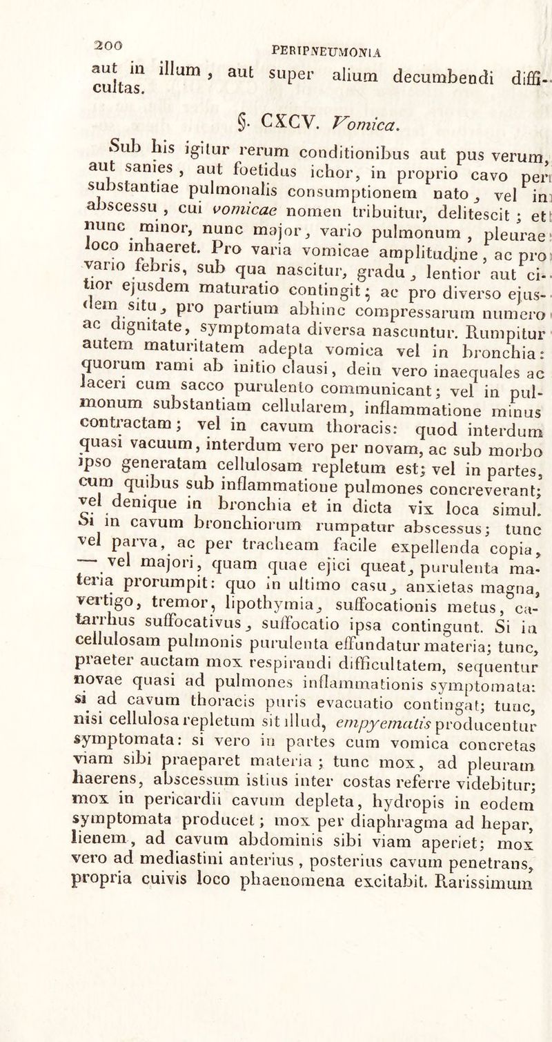 cultas1 9 3Ut SL1Per a^urn decumbendi diffi-- §. CXCV. Vomica. Sub his igitur rerum conditionibus aut pus verum aut sanies , aut foetidus ichor, in proprio cavo peri substantiae pulmonalis consumptionem nato, vel in abscessu , cui vomicae nomen tribuitur, delitescit ; et nunc minor, nunc major, vario pulmonum, pleurae loco inhaeret. Pro varia vomicae amplitudjne, ac pro vario febris, sub qua nascitur, gradu, lentior aut ci-- tior ejusdem maturatio contingit* ac pro diverso ejus- c em situ, pro partium abhinc compressarum numero ac dignitate, symptomata diversa nascuntur. Rumpitur autem maturitatem adepta vomica vel in bronchia: quoium lami ab initio clausi, dein vero inaequales ac laceri cum sacco purulento communicant; vel in pul- monum substantiam cellularem, inflammatione minus contractam; vel in cavum thoracis: quod interdum quasi vacuum, interdum vero per novam, ac sub morbo ipso generatam cellulosam repletum est; vel in partes, cum quibus sub inflammatioue pulmones concreverant; ve enique in bronchia et in dicta vix loca simul. im cavum bronchiorum rumpatur abscessus; tunc ve paiva, ac per tracheam facile expellenda copia, vel majori, quam quae ejici queat, purulenta ma- teria prorumpit: quo in ultimo casu, anxietas magna, veitigo, tremor, lipothymia, suffocationis metus, ca- taulius suffocativus, suilocatio ipsa contingunt. Si ia cellulosam pulmonis purulenta effundatur materia; tunc, piaetei auctam mox respirandi difficultatem, sequentur novae quasi ad pulmones inflammationis symptomata: s* ad cavum thoracis puris evacuatio contingat; tunc nisi cellulosa repletum sit illud, empyematis producentur symptomata: si vero in partes cum vomica concretas viam sibi praeparet materia; tunc mox, ad pleuram haerens, abscessum istius inter costas referre videbitur; mox in pericardii cavum depleta, hydropis in eodem symptomata producet; mox per diaphragma ad hepar, lienem, ad cavum abdominis sibi viam aperiet; mox vero ad mediastini anterius , posterius cavum penetrans, propria cuivis loco phaenomena excitabit. Rarissimum