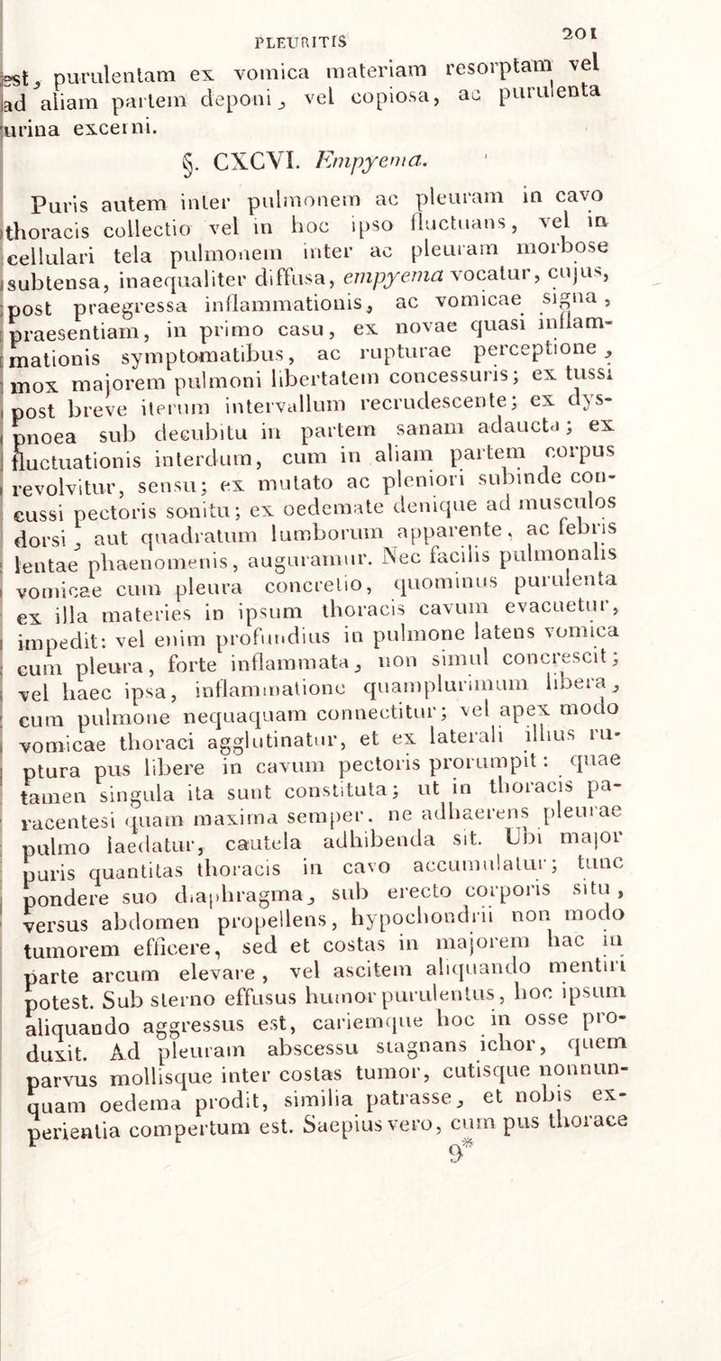 jgst purulentam ex vomica materiam resorptam vel Jad aliam pariem deponi , vel copiosa, ac purulenta urina excerni. §. CXCVI. Empyema. Puris autem inter pulmonem ac pleuram in cavo ithoracis collectio vel in hoc ipso fluctuans, vel in cellulari tela pulmonem inter ac pleuram morbose jsubtensa, inaequaliter diffusa, empyema vocatur, cujus, post praegressa inflammationis, ac vomicae signa, praesentiam, in primo casu, ex novae quasi lnilam- imationis symptomatibus, ac rupturae perceptione, i mox maiorem pulmoni libertatem concessuris; ex tussi i post breve iterum intervallum recrudescente; ex dys- , pnoea sub decubitu in partem sanam adaucta; ex J fluctuationis interdum, cum in aliam partem corpus , revolvitur, sensu; ex mutato ac pleniori subinde con- cussi pectoris sonitu; ex oedemate denique ad musculos dorsi, aut quadratum lumborum apparente, ac tebris I lentae phaenomenis, auguramur. Aec iaciiis pulmonalis i vomicae cum pleura concretio, quominus purulenta ex illa materies in ipsum thoracis cavum evacuetur, i impedit: vel enim profundius in pulmone latens vomica ; cum pleura, forte inflammata, non simul concrescit; i vel haec ipsa, inflammatione quamplurimum libera, : cum pulmone nequaquam conneetitur; vel apex modo i vomicae thoraci agglutinatur, et ex laterali illius ru- ptura pus libere in cavum pectoris prorumpit: quae tamen singula ita sunt constituta; ut in thoracis pa- racentesi quam maxima semper. ne adhaerens pleuiae pulmo laedatur, cautela adhibenda sit. Ubi major puris quantitas thoracis in cavo accumulatur; tunc pondere suo diaphragma, sub erecto corporis situ, versus abdomen propellens, hypochondrii non modo tumorem efficere, sed et costas in majorem hac m parte arcum elevare, vel ascitem aliquando mentm potest. Sub sterno effusus humor purulentus, hoc ipsum aliquando aggressus est, cariemque hoc in osse pro- duxit. Ad pleuram abscessu stagnans ichor, quem parvus mollisque inter costas tumor, cutisque nonnum- quam oedema prodit, similia patrasse, et nobis ex- perientia compertum est. Saepius vero, cum pus thorace 9*
