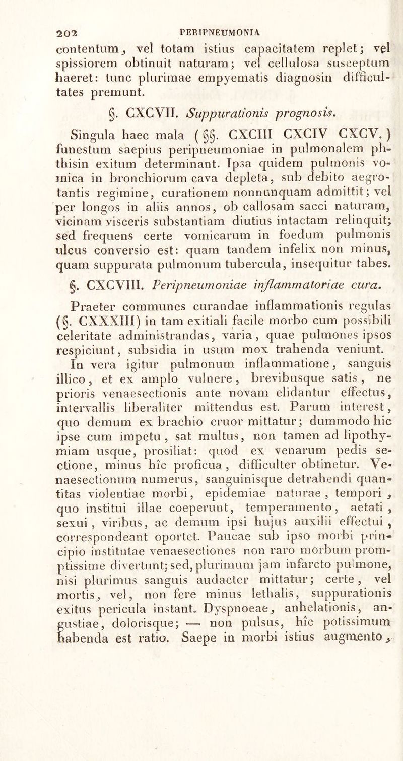 contentum, vel totam istius capacitatem replet; vel spissiorem obtinuit naturam; vel cellulosa susceptum haeret: tunc plurimae empyematis diagnosin difficul- tates premunt. §. CXCVII. Suppurationis prognosis. Singula haec mala (§§. CXCIII CXCIV CXCV.) funestum saepius peripneumoniae in pulmonalem pli- thisin exitum determinant. Ipsa quidem pulmonis vo- mica in bronchiorum cava depleta, sub debito aegro- tantis regimine, curationem nonnunquam admittit; vel per longos in aliis annos, ob callosam sacci naturam, vicinam visceris substantiam diutius intactam relinquit; sed frequens certe vomicarum in foedum pulmonis ulcus conversio est: quam tandem infelix non minus, quam suppurata pulmonum tubercula, insequitur tabes. §. CXCVIII. Peripneumoniae inflammatoriae cura. Praeter communes curandae inflammationis regulas (§. CXXXIII) in tam exitiali facile morbo cum possibili celeritate administrandas, varia, quae pulmones ipsos respiciunt, subsidia in usum mox trahenda veniunt. In vera igitur pulmonum inflammatione, sanguis illico, et ex amplo vulnere, brevibusque satis, ne prioris venaesectionis ante novam elidantur effectus, intervallis liberaliter mittendus est. Parum interest, quo demum ex brachio eruor mittatur; dummodo hic ipse cum impetu, sat multus, non tamen ad lipothy- miam usque, prosiliat: quod ex venarum pedis se- ctione, minus hic proficua , difficulter obtinetur. Ve- naesectionum numerus, sanguinisque detrahendi quan- titas violentiae morbi, epidemiae naturae, tempori, quo institui illae coeperunt, temperamento, aetati, sexui, viribus, ac demum ipsi hujus auxilii effectui, correspondeant oportet. Paucae sub ipso morbi prin- cipio institutae venaesectiones non raro morbum prom- ptissime divertunt; sed, plurimum jam infarcto pulmone, nisi plurimus sanguis audacter mittatur; certe, vel mortis, vel, non fere minus lethalis, suppurationis exitus pericula instant. Dyspnoeae, anhelationis, an- gustiae, dolorisque; — non pulsus, hic potissimum habenda est ratio. Saepe in morbi istius augmento.