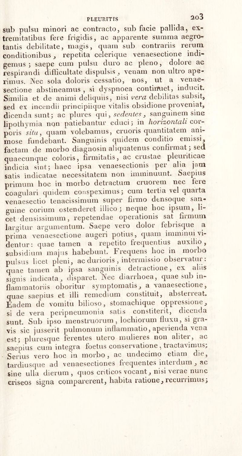 sub pulsu minori ac contracto, sub facie pallida, ex- tremitatibus fere frigidis, ac apparente summa aegro- tantis debilitate, magis, quam sub contrariis rerum conditionibus , repetita celerique venaesectione indi- gemus ; saepe cum pulsu duro ac pleno, dolore ac respirandi difficultate dispulsis, venam non ultro ape- rimus. Nec sola doloris cessatio, nos, ut a venae- sectione abstineamus , si dyspnoea continuet, inducit. Similia et de animi deliquiis, nisi vera debilitas subsit, sed ex incendii principiique vitalis obsidione proveniat, dicenda sunt; ac plures qui, sedentes, sanguinem sine lipo thymia non patiebantur educi; in horizontali coi- poris situ, quam volebamus, cruoris quantitatem ani- mose fundebant. Sanguinis quidem conditio emissi, factam de morbo diagnosin aliquatenus confirmat; sed quaecunque coloris, firmitatis, ac crustae pleuriticae indicia sint; haec ipsa venaesectionis pei alia jam satis indicatae necessitatem non imminuunt. Saepius primum hoc in morbo detractum cruorem nec feie coagulari quidem conspeximus; cum teitia vel quaita venaesectio tenacissimum super firmo densoque san- guine corium ostenderet illico ; neque hoc ipsum, li- cet densissimum, repetendae operationis sat firmum largitur argumentum. Saepe vero dolor febrisque a prima venaesectione augeri potius, quam imminui vi- dentur: quae tamen a repetito frequentius auxilio, subsidium majus habebunt. Frequens hoc in morbo pulsus licet pleni, ac durioris , intermissio observatur: quae tamen ab ipsa sanguinis detractione, ex aliis signis indicata, disparet. Nec diarrhoea, quae sub in- flammatoriis oboritur symptomatis, a vanaesectione, quae saepius et illi remedium constituit, abslciieat. Eadem de vomitu bilioso, stomachique oppressione, si de vera peripneumonia satis constiterit, dicenda sunt. Sub ipso menstruorum , lochiorum fluxu, si gra- vis sic jusserit pulmonum inflammatio, aperienda vena est; pluresque ferentes utero mulieres non alitei, ac saepius cum integra foetus conservatione , tiactavimus. Serius vero hoc in morbo , ac undecimo etiam die, tardi usque ad venaesectiones frequentes interdum , ac sine ulla dierum, quos criticos vocant, nisi verae nunc criseos signa comparerent, habita ratione, lecuiiimus.
