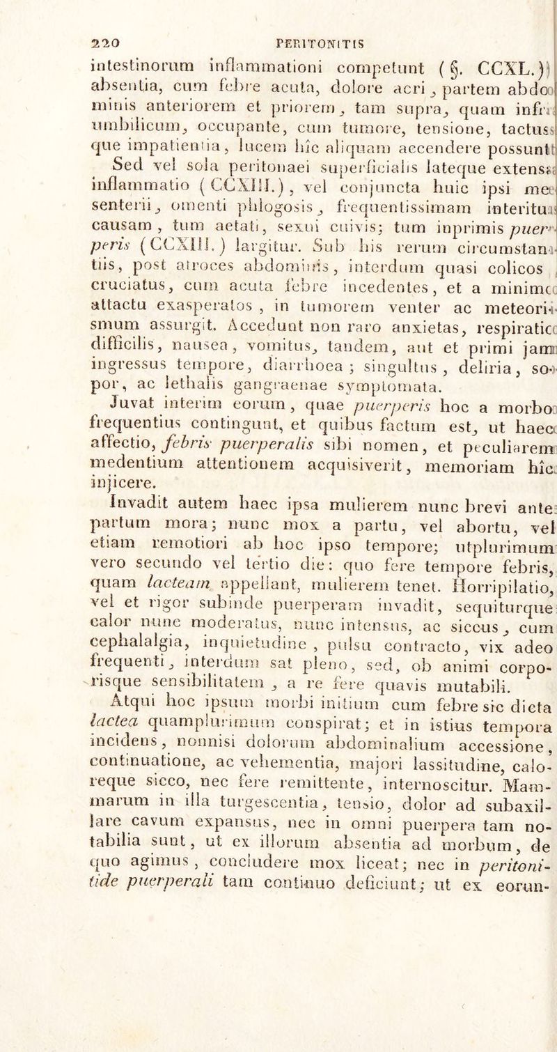 intestinorum inflammationi competunt ( §. CCXL.) absentia, cum febre acuta, dolore acri , partem abdooj minis anteriorem et priorem, tam supra, quam infnj umbilicum, occupante, cum tumore, tensione, tactuss] que impatientia, lucem hic aliquam accendere possunt' Sed vel sola peritonaei superficialis lateque extensi inflammatio (CCX1H.), vel conjuncta huic ipsi mee senterii, omenti phlogosis, frequentissimam interitui! causam, tum aetati, sexui cuivis; tum inprimis puer- peris (CCXlli.) largitur. Sub his rerum circumstanr tiis, post atroces abdominis, interdum quasi colicos cruciatus, cum acuta febre incedentes, et a minime attactu exasperatos , in tumorem venter ac meteorin sinum assurgit. Accedunt non raro anxietas, respiratio difficilis, nausea, vomitus, tandem, aut et primi jamn ingressus tempore, diarrhoea ; singultus, deliria, so-> por, ac iethahs gangraenae symptomata. Juvat interim eorum, quae puerperis hoc a morbo frequentius contingunt, et quibus factum est, ut haecc affectio, febris- puerperalis sibi nomen, et peculiarem medentium attentionem acquisiverit, memoriam hic. injicere. Invadit autem haec ipsa mulierem nunc brevi ante partum mora; nunc mox a partu, vel abortu, vel etiam remotiori ab hoc ipso tempore; utplurimum vero secundo vel tertio die: quo fere tempore febris, quam lacteam appellant, mulierem tenet. Horripilatio, vel et rigor subinde puerperam invadit, sequiturque caloi nunc moderatus, nunc intensus, ac siccus, cum cephalalgia, inquietudine , pulsu contracto, vix adeo iiequenti, internum sat pleno, sed, ob animi corpo- '.risque sensibilitatem , a re fere quavis mutabili. Atqui hoc ipsum morbi initium cum febre src dicta lactea quamplurimum conspirat; et in istius tempora incidens, nonnisi dolorum abdominalium accessione, continuatione, ac vehementia, majori lassitudine, calo- reque sicco, nec fere remittente, internoscitur. Mam- maium in dia turgescentia, tensio, dolor ad subaxil- Jare cavum expansus, nec in omni puerpera tam no- tabilia sunt, ut ex illorum absentia ad morbum, de quo agimus, concludere mox liceat; nec in peritoni- tide puerperali tam continuo deficiunt: ut ex eorun-