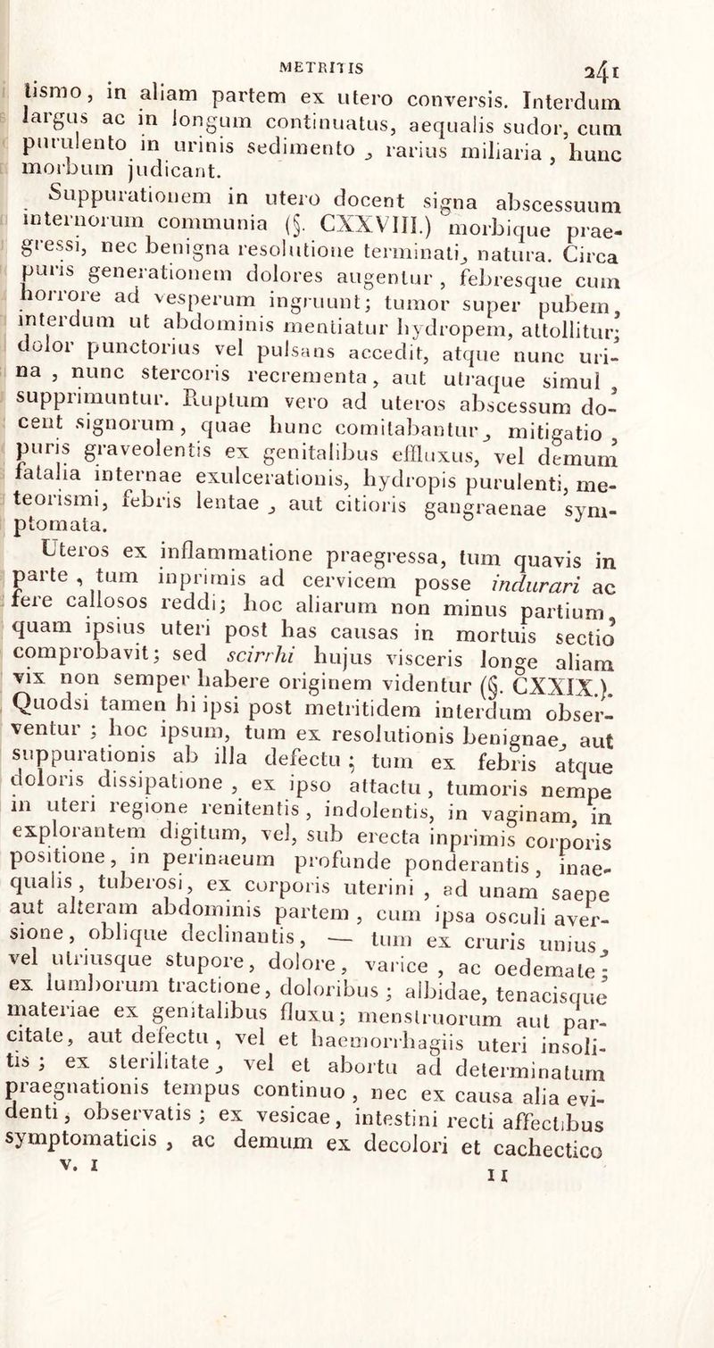 lismo, in aliam partem ex utero conversis. Interdum largus ac in longum continuatus, aequalis sudor, cum putulento in urinis sedimento rarius miliaria hunc morbum judicant. Suppurationem in utero docent signa abscessuum internorum communia (§. CXXVIJI.) morbique prae- gressi, nec benigna resolutione terminat^ natura. Circa paus geneiationem dolores augentur, febresque cum horrore ad vesperum ingruunt; tumor super pubem, interdum ut abdominis mentiatur hydropem, attollitur; dulor punctorius vel pulsans accedit, atque nunc uri- na , nunc stercoris recrementa, aut utraque simul supprimuntur. Ruptum vero ad uteros abscessum do- cent signorum, quae hunc comitabanturmitigatio puris graveolentis ex genitalibus effluxus, vel demum fatalia internae exulcerationis, hydropis purulenti, me- teonsmi, febris lentae J aut citioris gangraenae sym- ptomata. Uteros ex inflammatione praegressa, tum quavis in parte , tum m primis ad cervicem posse indurari ac tere callosos reddi; hoc aliarum non minus partium quam ipsius uteri post has causas in mortuis sectio comprobavit; sed scirrhi hujus visceris lon^e aliam vix non semper habere originem videntur (§. CXXIX.). Quodsi tamen hi ipsi post metritidem interdum obser- ventur ; hoc ipsum, tum ex resolutionis benignae aut suppurationis ab illa defectu • tum ex febris atque olons dissipatione , ex ipso attactu, tumoris nempe 111 uteii legione renitentis , indolentis, in vaginam in explorantem digitum, vel, sub erecta inprimis corporis positione, m permaeum profunde ponderantis, inae- qualis, tuberosi, ex corporis uterini , ad unam saepe aut alteiam abdominis partem , cum ipsa osculi aver- sione, oblique declinantis, — tum ex cruris unius vel ulrmsque stupore, dolore, varice , ac oedemale- ex lumborum tractione, doloribus ; albidae, tenacisque’ materiae ex genitalibus fluxu; menstruorum aut par- citate, aut defectu, vel et haemorrbagiis uteri insoli- tis; ex sterilitate, vel et abortu ad determinatum praegnationis tempus continuo, nec ex causa alia evi- denti, observatis; ex vesicae, intestini recti affectibus symptomaticis , ac demum ex decolori et cachectico v. I