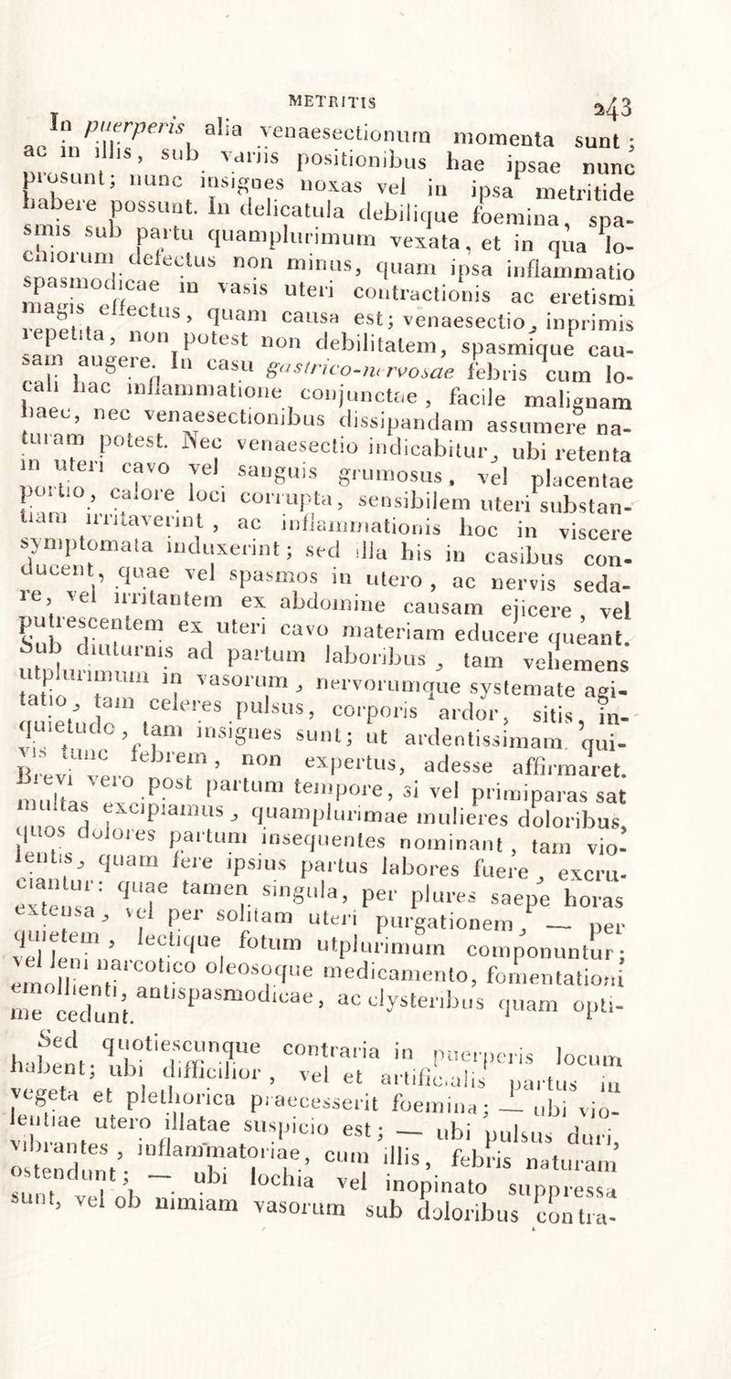 ... ,aHtl .yenaesectionum momenta sunt; nmsnni b- V-dn’S Poslt,onibus hae ipsae nunc pinsunt; nunc insignes noxas vel in ipsa metritide habere possunt. In delicatula debilique foemina, spa- smis sub partu quamplurimum vexata, et in qua lo- sn^!nI| C eleCtL1S n°n minus’ 1uam ipsa inflammatio ma<ds 'aS1S Ute,i co'‘“'actionis ac eretismi ec,us> fluam causa est; venaesectioj inprimis lepet.ta, non potest non debilitatem, spasmiqui cau- 5 1 au gei e. In casu gastnco-mrvosae febris cum lo- cali hac inflammatione conjunctae, facile malignam haec, nec venaesectionibus dissipandam assumere na- tui am potest. Nec venaesectio indicabitur, ubi retenta noiTin T° 7e SaUg'S Sru,noss • vel placentae poitio, calore loci corrupta, sensibilem uteri substan- tiam irritaverint , ac inflammationis hoc in viscere symptomata induxerint; sed illa his in casibus con- ducent quae vel spasmos in utero , ac nervis seda- ie, ce nutantem ex abdomine causam ejicere vel C!'Tfe“ eVlteri Cavo materiam educere queant. 6 ,1 diuturnis ad partum laboribus , tam vehemens u plurimum m vasorum , nervorumque systemate agi- tatio tam celeres pulsus, corporis ardor, sitis jn. qmettido mu, insignes sunt; !,t ardentissimam.’qu Brev ver/ T ’ eXPel'tus- adesse affi>™aret. muflls P° pa,tUm te,llP°re’ 3i vel primiparas sat fl as xcptamus, quamplurimae mulieres doloribus, i j „ u01eS Paituni msequenles nominant, tam vio- cPiam fere JPS]US partus labores fuere, excm- “ si”g“la>.P- pJures saepe horas J . Pei so^llam purgationem, — per 'rTe, fotUIn ntplurimuin componuntur; molh nM;C° “ rf,e medica“en(o> fomentatio,, me cedunt Pa ae’ ac cIystei'lbus 'P>an, opti- Sed quotiescunque contraria in nuerneris lornm habent; ubi difficilior , velet artili ■ ,i P , vegeta et plethorica praecesserit foemina; — ubi vio- lentiae utero illatae suspicio est; _ „bi pulsus duri ostend mV-'^aTat?,iane’ CUm dlis > feb™ naturam’ . \ . u 31 l°chia vel inopinato suppressa ’ vel°b “lmiam vasorum sub doloribus contra-