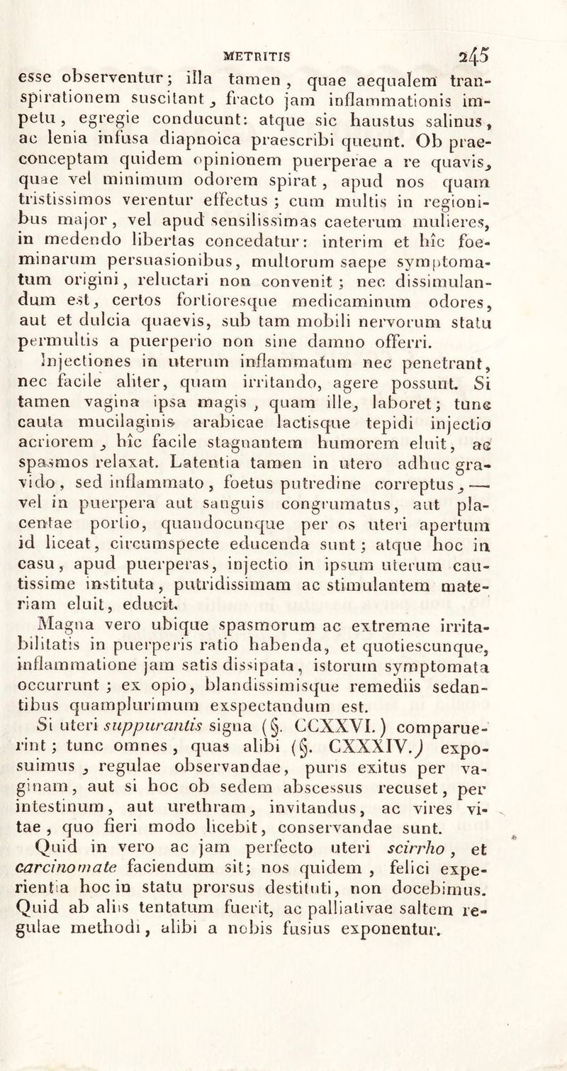 esse observentur; illa tamen, quae aequalem tran- spirationem suscitant , fracto jam inflammationis im- petu , egregie conducunt: atque sic haustus salinus, ac lenia infusa diapnoica praescribi queunt. Ob prae- conceptam quidem opinionem puerperae a re quavis, quae vel minimum odorem spirat , apud nos quam tristissimos verentur effectus ; cum multis in regioni- bus major, vel apud sensilissimas caeterum mulieres, in medendo libertas concedatur: interim et lue foe- minarum persuasionibus, multorum saepe symptoma- tum origini, reluctari non convenit; nec dissimulan- dum est, certos fortioresque medicaminum odores, aut et dulcia quaevis, sub tam mobili nervorum statu permultis a puerperio non sine damno offerri. Injectiones in uterum inflammatum nec penetrant, nec facile aliter, quam irritando, agere possunt. Si tamen vagina ipsa magis , quam ille, laboret; tunc cauta mucilaginis arabicae lactisque tepidi injectio acriorem, hic facile stagnantem humorem eluit, ac spasmos relaxat. Latentia tamen in utero adhuc gra- vido, sed inflammato , foetus putredine correptus,-— vel in puerpera aut sanguis congrumatus, aut pla- centae portio, quandocunque per os uteri apertum id liceat, circumspecte educenda sunt; atque hoc in casu, apud puerperas, injectio in ipsum uterum cau- tissime instituta, putridissimam ac stimulantem mate- riam eluit, educit. Magna vero ubique spasmorum ac extremae irrita- bilitatis in puerperis ratio habenda, et quotiescunque, inflammatione jam satis dissipata, istorum symptomata occurrunt ; ex opio, blandissimisque remediis sedan- tibus quam plurimum exspectandum est. Si uteri suppurantis signa (§. CCXXVI.) comparue- rint; tunc omnes, quas alibi {§. CXXXIVQ expo- suimus , regulae observandae, puris exitus per va- ginam, aut si hoc ob sedem abscessus recuset, per intestinum, aut urethram, invitandus, ac vires vi- tae, quo fieri modo licebit, conservandae sunt. Quid in vero ac jam perfecto uteri scirrho , et carcinomate faciendum sit; nos quidem , felici expe- rientia hoc in statu prorsus destituti, non docebimus. Quid ab aliis tentatum fuerit, ac pallialivae saltem re- gulae methodi, alibi a nobis fusius exponentur.