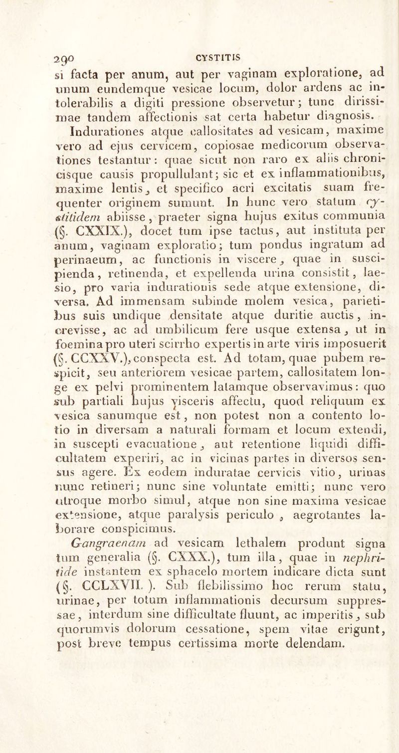 si facta per anum, aut per vaginam exploratione, ad unum eundemque vesicae locum, dolor ardens ac in- tolerabilis a digiti pressione observetur; tunc dirissi- mae tandem affectionis sat certa habetur diagnosis. Indurationes atque callositates ad vesicam, maxime vero ad ejus cervicem, copiosae medicorum observa- tiones testantur: quae sicut non raro ex aliis chroni- cisque causis propullulant; sic et ex inflammationibus, maxime lentis, et specifico acri excitatis suam fre- quenter originem sumunt. In hunc vero statum cy- &amp; titulem abiisse , praeter signa hujus exitus communia (§. CXXIX.), docet tum ipse tactus, aut instituta per anum, vaginam exploratio; tum pondus ingratum ad perinaeum, ac functionis in viscere, quae in susci- pienda, retinenda, et expellenda urina consistit, lae- sio, pro varia indurationis sede atque extensione, di- versa. Ad immensam subinde molem vesica, parieti- bus suis undique densitate atque duritie auctis, in- crevisse, ac ad umbilicum fere usque extensa, ut in foeminapro uteri scirrho expertis in arte viris imposuerit (§. CCXXV.),conspecta est. Ad totam, quae pubem re- spicit, seu anteriorem vesicae partem, callositatem lon- ge ex pelvi prominentem lalamque observavimus: quo sub partiali hujus visceris affectu, quod reliquum ex vesica sanumque est, non potest non a contento lo- tio in diversam a naturali formam et locum extendi, in suscepti evacuatione, aut retentione liquidi diffi- cultatem experiri, ac in viciiias partes in diversos sen- sus agere. Ex eodem induratae cervicis vitio, urinas nunc retineri; nunc sine voluntate emitti; nunc vero utroque morbo simul, atque non sine maxima vesicae extensione, atque paralysis periculo , aegrotantes la- borare conspicimus. Gangraenam ad vesicam lethalem produnt signa tum generalia (§. CXXX.), tum illa, quae in nephri- tide instantem ex sphacelo mortem indicare dicta sunt (§. CCLXVII. ). Sub flebilissimo hoc rerum statu, urinae, per totum inflammationis decursum suppres- sae, interdum sine difficultate fluunt, ac imperitis, sub quorumvis dolorum cessatione, spem vitae erigunt, post breve tempus certissima morte delendam.