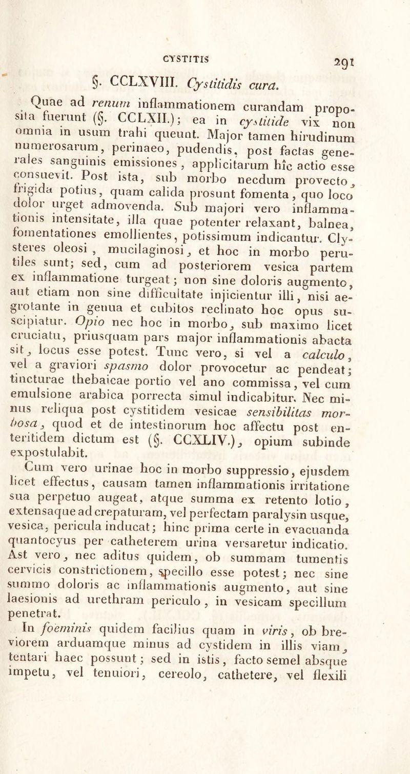 §• CCLXVIII. Cystitidis cura. 291 Quae ad renum inflammationem curandam prono» sita fuerunt (§. CCLXIL); ea in cystitide vix non omnia in usum trahi queunt. Major tamen hirudinum numerosarum, perinaeo, pudendis, post factas gene- rales sanguinis emissiones , applicitarum hic actio esse consuebit. Post ista, sub morbo necdum provecto ugicia potius, quam calida prosunt fomenta, quo loco . . llr£et admovenda. Sub majori vero inflamma- tionis mtensitate, illa quae potenter relaxant, balnea, fomentationes emollientes, potissimum indicantur. Cly- steies oleosi , mucilaginosi et hoc in morbo peru- tiles sunt; sed, cum ad posteriorem vesica partem ex inflammatione turgeat; non sine doloris augmento, aut etiam non sine difficultate injicientur illi, nisi ae- giotante in genua et cubitos reclinato hoc opus su- scipiatur. Opio nec hoc in morbo_, sub maximo licet cruciatu, priusquam pars major inflammationis abacta sit locus esse potest. Tunc vero, si vel a calculo, vel a graviori spasmo dolor provocetur ac pendeat; tincturae thebaicae portio vel ano commissa, vel cum emulsione arabica porrecta simul indicabitur. Nec mi- nus reliqua post cystitidem vesicae sensibilitas mor- bosa 3 quod et de intestinorum hoc affectu post en- teritidem dictum est (§. CCXLIV.)^ opium subinde expostulabit. Cum vero urinae hoc in morbo suppressio, ejusdem licet effectus, causam tamen inflammationis irritatione sua perpetuo augeat, atque summa ex retento lotio, extensaque ad crepaturam, vel perfectam paralysin usque, vesica, pericula inducat; hinc prima certe in evacuanda quantocyus per catheterem urina versaretur indicatio. Ast vero j nec aditus quidem, ob summam tumentis cervicis constrictionem, specillo esse potest; nec sine summo doloris ac inflammationis augmento, aut sine laesionis ad urethram periculo , in vesicam specillum penetrat. In foemims quidem facilius quam in viris, ob bre- viorem arduamque minus ad cystidem in illis viam,, lentari haec possunt; sed in istis, facto semel absque impetu, vel tenuiori, cereolo, cathetere, vel flexili