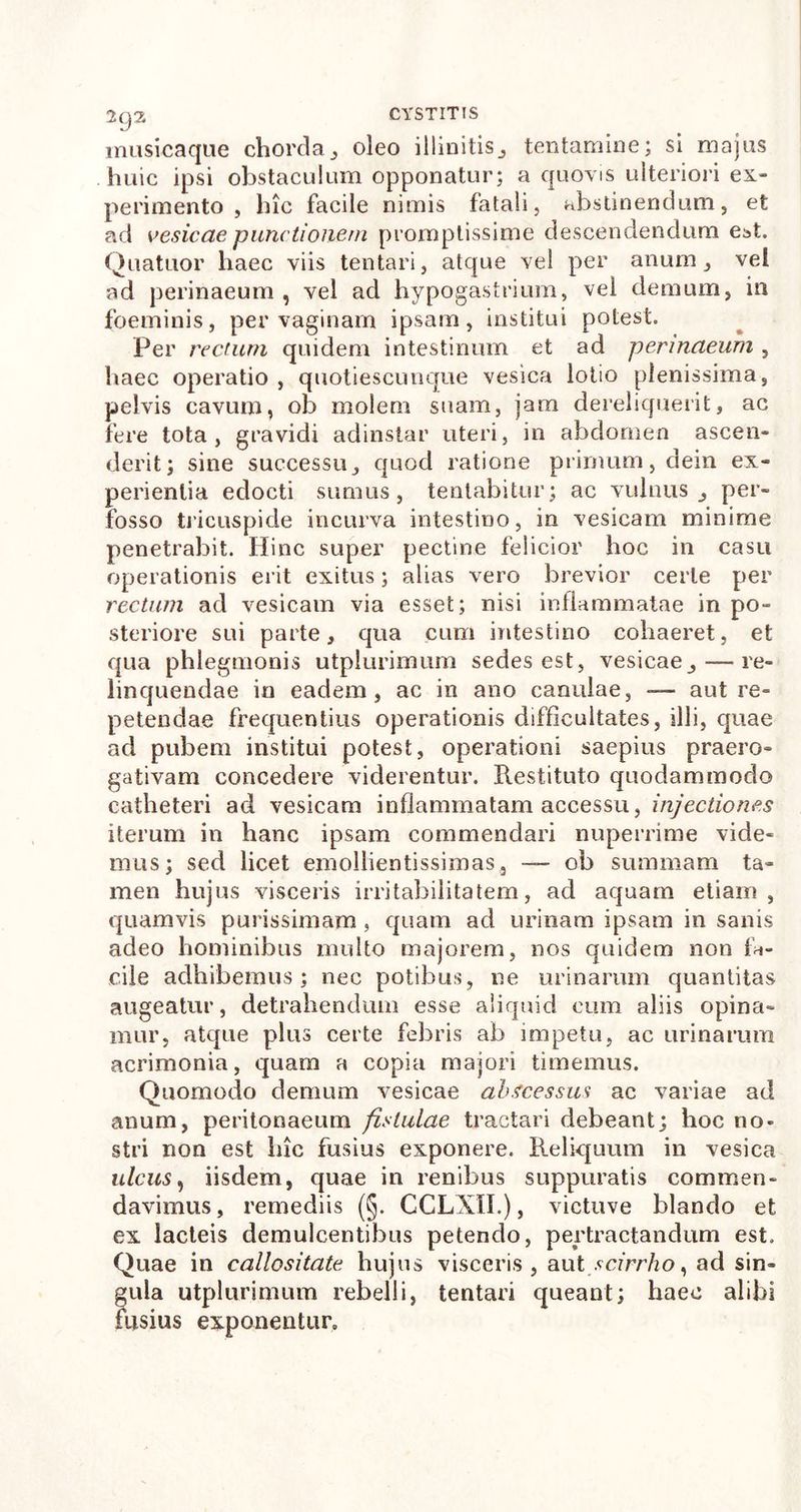 musicaque chorda,, oleo illinitis^ tentamine; si majus huic ipsi obstaculum opponatur; a quovis ulteriori ex- perimento , hic facile nimis fatali, abstinendum, et ad vesicae punctionem promptissime descendendum est. Quatuor liaec viis tentari, atque vel per anum, vel ad perinaeum , vel ad hypogastrium, vel demum, in foeminis, per vaginam ipsam, institui potest. Per rectum quidem intestinum et ad perinaeum , haec operatio , quotiescumque vesica lotio plenissima, pelvis cavum, ob molem suam, jam dereliquerit, ac fere tota, gravidi adinstar uteri, in abdomen ascen- derit; sine successu, quod ratione primum, dein ex- perientia edocti sumus, tentabitur; ac vulnus per- fosso tricuspide incurva intestino, in vesicam minime penetrabit. Hinc super pectine felicior hoc in casu operationis erit exitus; alias vero brevior certe per rectum ad vesicam via esset; nisi inflammatae in po- steriore sui parte, qua cum intestino cohaeret, et qua phlegmonis utplurimum sedes est, vesicae, — re- linquendae in eadem, ac in ano canulae, — aut re- petendae frequentius operationis difficultates, illi, quae ad pubem institui potest, operationi saepius praero- gativam concedere viderentur. Restituto quodammodo catheteri ad vesicam inflammatam accessu, injectiones iterum in hanc ipsam commendari nuperrime vide- mus; sed licet emollientissimas, — ob summam ta- men hujus visceris irritabilitatem, ad aquam etiam, quamvis purissimam , quam ad urinam ipsam in sanis adeo hominibus multo majorem, nos quidem non fa- cile adhibemus; nec potibus, ne urinarum quantitas augeatur, detrahendum esse aliquid eum aliis opina- mur, atque plus certe febris ab impetu, ac urinarum acrimonia, quam a copia majori timemus. Quomodo demum vesicae abscessus ac variae ad anum, peritonaeum fistulae tractari debeant; hoc no- stri non est luc fusius exponere. Reliquum in vesica ulcus, iisdem, quae in renibus suppuratis commen- davimus, remediis (§. CCLXII.), victuve blando et ex lacteis demulcentibus petendo, pertractandum est. Quae in callositate hujus visceris , aut scirrho, ad sin- gula utplurimum rebelli, tentari queant; haec alibi fusius exponentur.