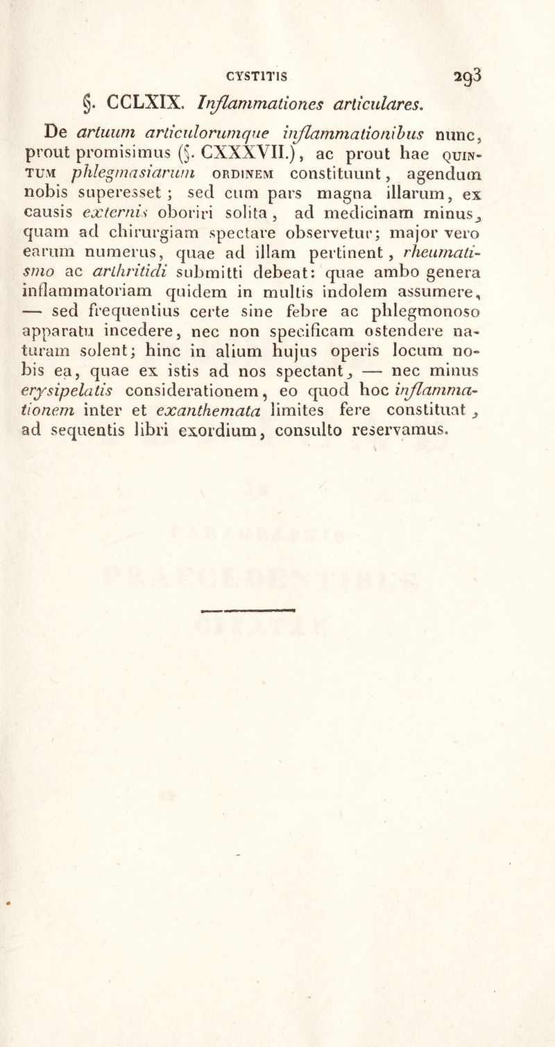 §. CCLXIX. Inflammationes articulares. De artuum articulorumque inflammationibus nunc, prout promisimus (§. CXXXVII.), ac prout hae quin- tum phlegma si arum ordinem constituunt, agendum, nobis superesset ; sed cum pars magna illarum, ex causis externis oboriri solita , ad medicinam minus quam ad chirurgiam spectare observetur; major vero earum numerus, quae ad illam pertinent, rheumati- smo ac arthritidi submitti debeat: quae ambo genera inflammatoriam quidem in mullis indolem assumere, — sed frequentius certe sine febre ac phlegmonoso apparatu incedere, nec non specificam ostendere na- turam solent; hinc in alium hujus operis locum no- bis ea, quae ex istis ad nos spectant, — nec minus erysipelatis considerationem, eo quod \\oc inflamma- tionem inter et exanthemata limites fere constituat ad sequentis libri exordium, consulto reservamus.