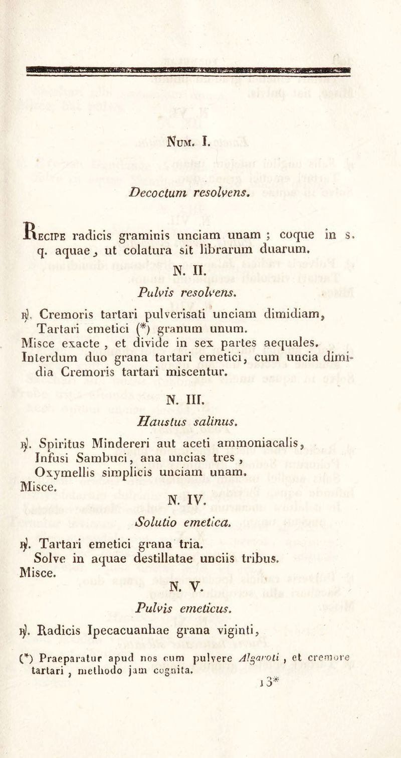 Num. I. Decoctum resolvens. Kecipe radicis graminis unciam unam ; coque in s. q. aquae j ut colatura sit librarum duarum. N. II. Pulvis resolvens. r). Cremoris tartari pulverisati unciam dimidiam, Tartari emetici (*) granum unum. Misce exacte , et divide in sex partes aequales. Interdum duo grana tartari emetici, cum uncia dimb dia Cremoris tartari miscentur. N. III. Haustus salinus. j$. Spiritus Mindereri aut aceti ammoniacalis, Infusi Sambuci, ana uncias tres , Oxymellis simplicis unciam unam. Misce. N. IV. Solutio emetica. Tartari emetici grana tria. Solve in aquae destillatae unciis tribus. Misce. N. V. Pulvis emeticus. 1$. Radicis Ipecacuanhae grana viginti, (*) Praeparatur apud nos cum pulvere /tlgaroti , et cremore tartari , methodo jam cognita.