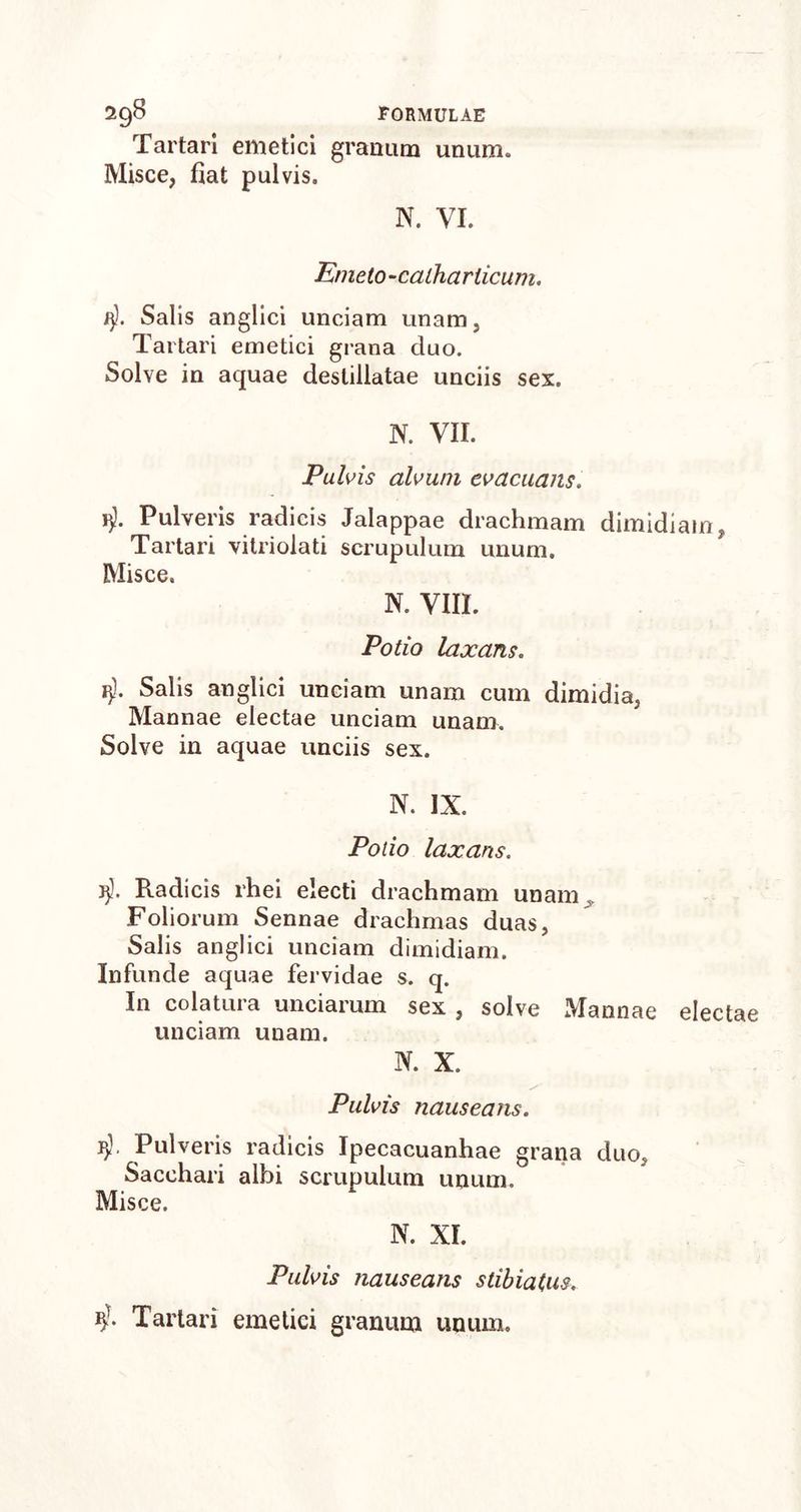 Tartari emetici granum unum» Misce, fiat pulvis. N. VI. Emeto-caihariicum. fjl. Salis anglici unciam unam, Tartari emetici grana duo. Solve in aquae destillatae unciis sex. N. VII. Pulvis alvum evacuans. Pulveris radicis Jalappae drachmam dimidiam, Tartari vitriolati scrupulum unum. Misce. N. VIII. Potio laxans. tj). Salis anglici unciam unam cum dimidia. Mannae electae unciam unam. Solve in aquae unciis sex. N. IX. Potio laxans. J)3. Radicis rhei electi drachmam unam Foliorum Sennae drachmas duas, Salis anglici unciam dimidiam. Infunde aquae fervidae s. q. In colatura unciarum sex , solve Mannae electae unciam unam. N. X. Pulvis nauseans. 1j- Pulveris radicis Ipecacuanhae grana duo. Sacchari albi scrupulum unum. Misce. N. XI. Pulvis nauseans stibiatus. 1i- Tartari emetici granum unum.