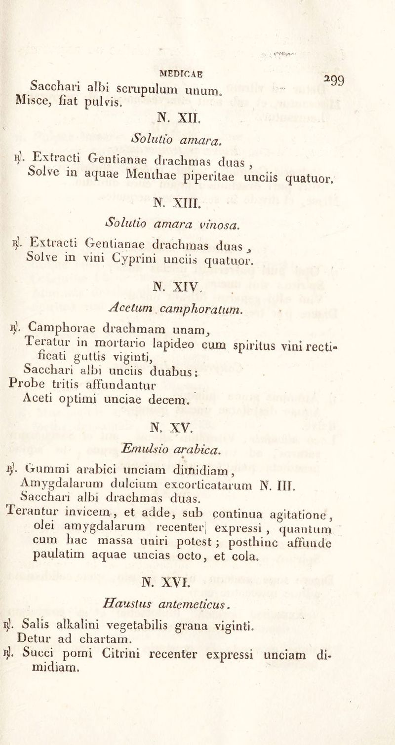 Sacchari albi scrupulum unum. Misce, fiat pulvis. N. XII. Solutio amara. Extracti Gentianae drachmas duas , Solve in aquae Menthae piperilae unciis quatuor. N. XIII. Solutio amara vinosa. Extracti Gentianae drachmas duas Solve in vini Cyprini unciis quatuor. W. XIV. Acetum camphoratum. Camphorae drachmam unam, Teiaiur in mortario lapideo cum spiritus vini recti* ficati guttis viginti, Sacchari albi unciis duabus; Probe tritis affundantur Aceti optimi unciae decem. N. XV. Emulsio arabica. « i>f. Gummi arabici unciam dimidiam, Amygdalarum dulcium excorlicatarum N. III. Sacchari albi drachmas duas. Terantur invicem, et adde, sub continua agitatione, olei amygdalarum recenter] expressi , quantum cum hac massa uniri potest; posthinc affunde paulatim aquae uncias octo, et cola. N. XVI. Haustus antemedcus. l)L Salis alkalini vegetabilis grana viginti. Detur ad chartam. J}3. Succi pomi Citrini recenter expressi unciam di- midiam.