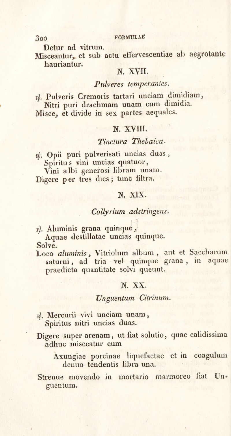 Detur ad vitrum. Misceantur, et sub actu effervescendae ab aegrotante hauriantur. N. XVII. Pulveres temperantes. ^). Pulveris Cremoris tartari unciam dimidiam, Nitri puri drachmam unam cum dimidia. Misce,, et divide in sex partes aequales. N. XVIII. Tinctura Thebaica. ijj. Opii puri pulverisati uncias duas , Spiritus vini uncias quatuor, Vini albi generosi libram unam. Digere per tres dies; tunc filtra. N. XIX. Collyrium adstringens. 15), Aluminis grana quinque. Aquae destillatae uncias quinque. Solve. Loco aluminis3 Vitriolum album, aut et Saccharum saturni, ad tria vel quinque grana , in aquae praedicta quantitate solvi queunt. N. XX. Unguentum Citrinum. ij). Mercurii vivi unciam unam, Spiritus nitri uncias duas. Digere super arenam, ut fiat solutio, quae calidissima adhuc misceatur cum Axungiae porcinae liquefactae et in coagulum denuo tendentis libra una. Strenue movendo in mortario marmoreo fiat Un- guentum.