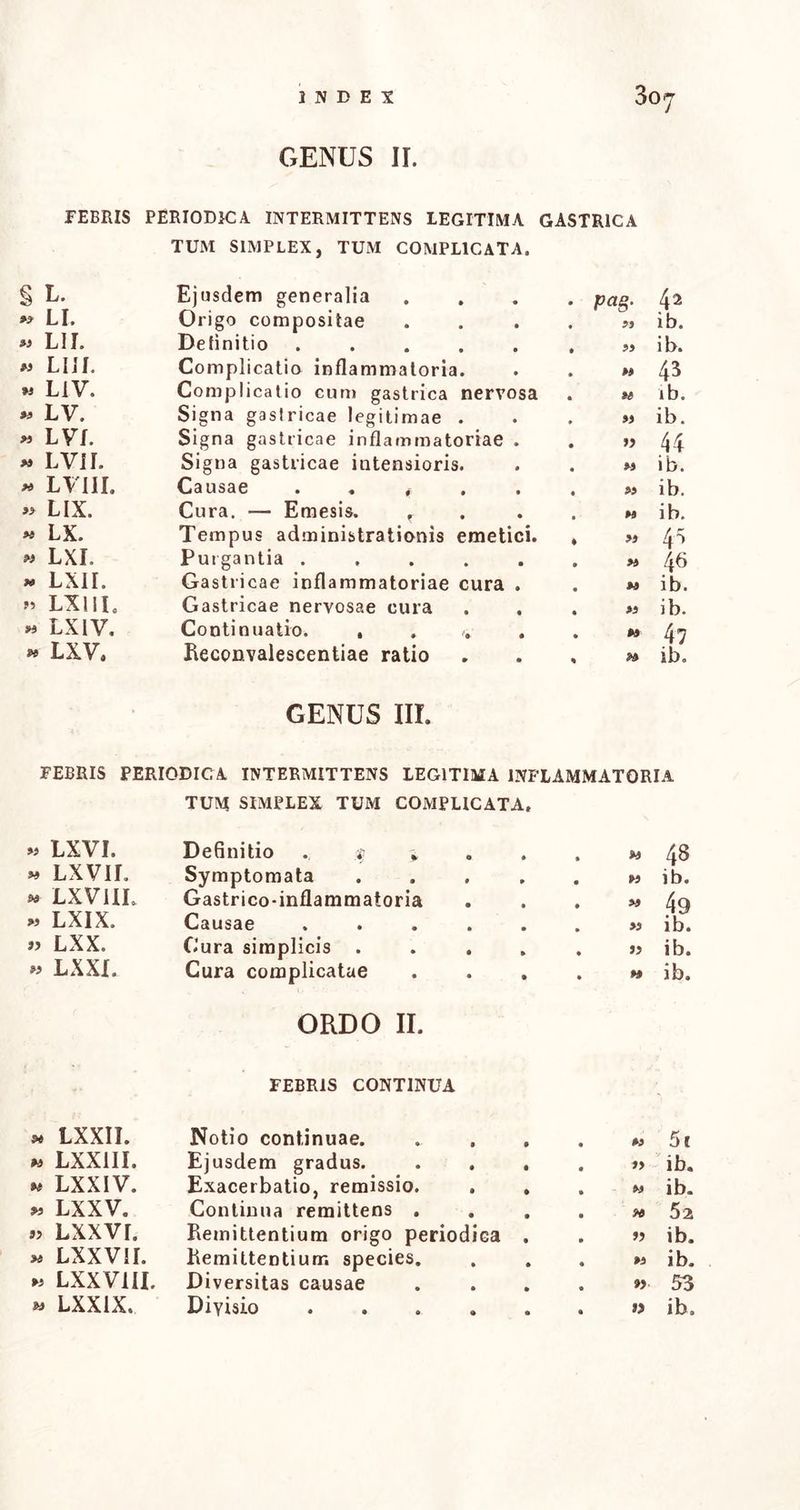 FEBRIS PERIODICA INTERMITTENS LEGITIMA GASTRICA § L. 99 LI. 99 LII. 99 LIIL 93 L1V. « LV. M LVL 93 LVII. 93 LVIII. >9 LIX. « LX. 93 LXI. 9* LXII. 93 LX11L »3 LXIV. 93 LXV. TUM SIMPLEX, TUM COMPLICATA. Ejusdem generalia . pag. 42 Origo compositae • 99 ib. Definitio ..... • 99 ib. Complicatio inflammatoria. . 99 43 Complicatio cum gastrica nervosa * H ib. Signa gaslricae legitimae . . 99 ib. Signa gastricae inflammatoriae . . 99 44 Signa gastricae intensioris. • 99 ib. Causae . . # • 99 ib. Cura. — Emesis. f . 99 ib. Tempus administrationis emetici. ♦ « 4^ Purgantia • 99 A6 Gastricae inflammatoriae cura . • 99 i b. Gastricae nervosae cura • 93 ib. Continuatio. , . v . • 93 47 Reconvalescentiae ratio % 93 ib. GENUS III. FEBRIS PERIODICA INTERMITTENS LEGITIMA INFLAMMATORIA TUM SIMPLEX TUM COMPLICATA, » LXVI. Definitio . . $ * . . . » 48 » LXVIL Symptomata ..... m ib. * LXV1IL Gastrico-inflammatoria . . . M 49 « LXIX. Causae ....... ib. „ LXX. Cura simplicis ..... j> ib. « LXXI. Cura complicatae . . . . w ib. ORDO II. FEBRIS CONTINUA * LXXII. Notio continuae. • • M 5c W LXXIII. Ejusdem gradus. • • »> ib. m LXXIV. Exacerbatio, remissio. 0 • M ib. « LXXV. Continua remittens . • • 52 »> Lxxvr. Remittentium origo periodica . ib. » LXXVII. Remittentium species. • • »1 ib. » LXXVIII. Diversitas causae • • 53 • •