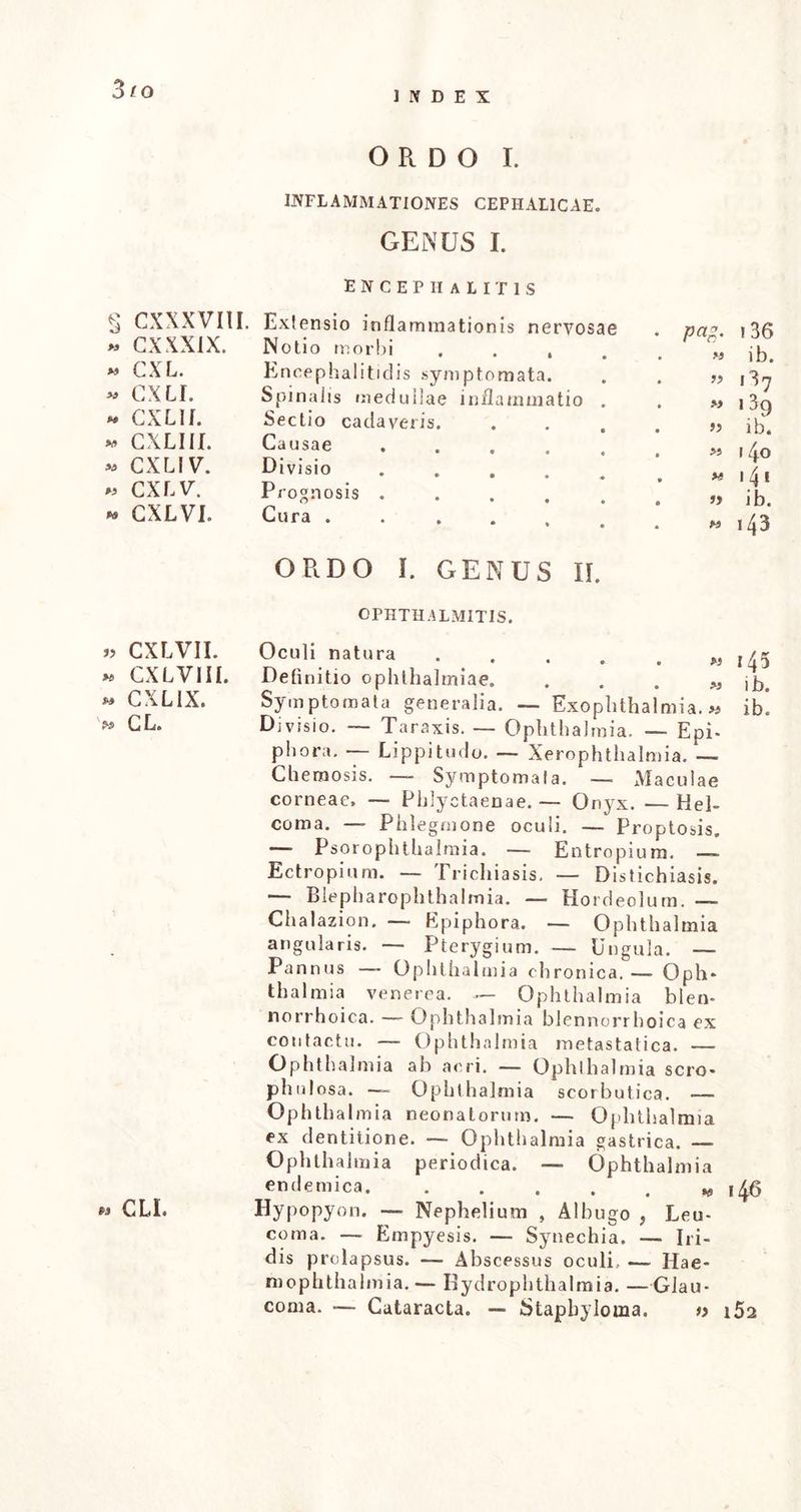 3/o INDEX § CXXXVIII. * CXXXIX. * CXL. * GXLI. « CXL II. » CXLIII. « CXLIV. » CXLV. CXLVI. » CXLVII. »* CXLVIII. » CXLIX. » CLI. ORDO I. INFLAMMATIONES CEPHALICAE. GENUS I. ENCEPHALITIS Extensio inflammationis nervosae . na-’ i Notio morbi P r„ ib> Encephalitidis symptomata. . . „ ,3^ Spinalis medullae inflammatio . . m j 3g Sectio cadaveris. . . » ih Causae »140 Dlvlsio 141 Prognosis ib. Cura «i43 ORDO I. GENUS II. OPHTHALMITIS. Oculi natura «145 Definitio Ophthalmiae. „ jb. Symptomata generalia. — Exophthalmia.« ib! Divisio. — Taraxis. — Ophthalmia. — Epi- phora. — Lippitudo. — Xerophthalmia. — Chemosis. — Symptomata. — Maculae corneae, — Phlyctaenae. — Onyx. —Hel- coma. — Phlegmone oculi. — Proptosis. — Psorophthalmia. — Entropium. — Ectropium. — Trichiasis, — Distichiasis. — Blepharophthalmia. — Hordeolum. — Chalazion. — Epiphora. — Ophthalmia angularis. — Pterygium. — Ungula. — Pannus —~ Ophthalmia chronica.— Oph* thalmia venerea. — Ophthalmia blen- norrhoica. — Ophthalmia blennorrhoica ex contactu. — Ophthalmia metastatica. — Ophthalmia ah aeri. — Ophthalmia scro- phulosa. — Ophthalmia scorbutica. — Ophthalmia neonatorum. — Ophthalmia ex dentitione. — Ophthalmia gastrica. — Ophthalmia periodica. — Ophthalmia endemica, . . . . . * 146 Hypopy 011, — Nephelium , Albugo f Leu- coma. — Empyesis. — Synechia. — Iri- dis prolapsus. — Abscessus oculi.. — Hae- mophthalmia.— Hydrophthalmia. —Glau- coma. -— Cataracta. — Stapbyloma. » i52
