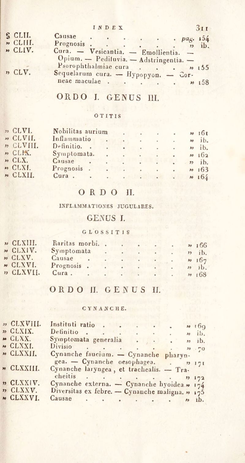 § CLII. » GLIIf. » CLIV. » CLV. « CLVI. « CLVII. « CLVfll. « CLiX. « CLX. « CLXJ. » CLXII. » CLXIII. * CLXIV. « CLXV. « CLXVI. » CLXVII. pag. i54 Prognosis „ ib. Cura. Vesicantia. — Emollientia. — Opium. — Pediluvia. — Adstringenlia. — Psorophthalmiae cura . . . « i55 Sequelarum cura. — Hypopyon. — Cor- neae maculae « i58 ORDO J. GENUS III. OTITIS Nobilitas aurium Inflammatio Definitio. Symptomata. Causae Prognosis . Cura . ORDO II. INFLAMMATIONES JUGULARES. GENUS I. GLOSSITIS Raritas morbi. .... Symptomata .... Causae ..... Prognosis ..... Cura ...... ORDO II. GENUS II. . » i6t « i b. « i b. . » 162 . » i b. . *> 16 3 • » 164 • *» 166 ” i b. « 167 « J b. » 168 CYNANCHE. « CLXV1II. » CLXIX. « CLXX. « clxxl » CLXXjl. * CLXXIII. » CLXXIV. » clxxv. » CLXXVI. Instituti ratio ...... Definitio ...... « Symptomata generalia . . . « Divisio „ Cynanche faucium. — Cynanche pharyn- gea. — Cynanche oesophagea. . » Cynanche laryngea , et trachealis. — Tra- cheitis Cynanche externa. — Cynanche hyoidea Diversitas ex febre. — Cynanche maligna. »s 169 ib. ib. 7° 1 71 172 174 175