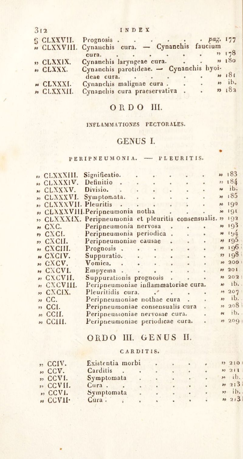 s tjn CLXXVII. GLXXVIII. » CLXX1X. » CLXXX. X CLXXXI. » CLXXXII. Prognosis ...... pafr 177 Cynanchis cura. — Cynanchis faucium cura. . . . . • . 878 Cynanchis laryngeae cura. . . » 180 Cynanchis parotideae. — Cynanchis hyoi- deae cura. ..... Cynanchis malignae cura . Cynanchis cura praeservativa . m 181 »> ib. t» 183 ORDO III. INFLAMMATIONES PECTORALES. GENUS I. peripneumonia. PLEURITIS. w CLXXXI II. CLXXX1V. M CLXXXV. « CLXXXVI. « CLXXXVII. M CLXXXV11I „ CLXXXIX m cxc. » CXCI. 5, CXC1I. M CXCIII. m CXCIV. « cxcv. » CXCVI. ,5 CXCVH. « CXCV11I. » CXCIX. » cc. » CCI. M CCII. w CC1I1. Significatio. Definitio Divisio. Symptomata. Pleuritis .Peripneumonia notha Peripneumonia et pleuritis consensi Peripneumonia nervosa Peripneumonia periodica Peripneumoniae causae Prognosis . Suppuratio. Vomica. Empyema . Suppurationis prognosis Peripneumoniae inflammatoriae cura Pleuritidis cura. / Peripneumoniae nothae cura Peripneumoniae consensualis cura Peripneumoniae nervosae cura. Peripneumoniae periodicae cura. M 5) W >0 alis. » 183 184 ib. 185 190 '9l 193 193 M H » p3 M w ‘94 »9 H rg5 1 96 .98. 300 1 20 I 202 ib. 20 7 ib. 208 ib. 209 ORDO III. OENUS II. CAEDITIS. 5? CCIV. Existentia morbi * • S> 2 10 CCV. Carditis 0 G » 2 11 CCVI. Symptomata G • .m i h. CCVII. Cura . « © ft» 3 ! 3 CCVI. Symptomata • 0 m i b. CCVII- Gura . , « • © 2 I 3