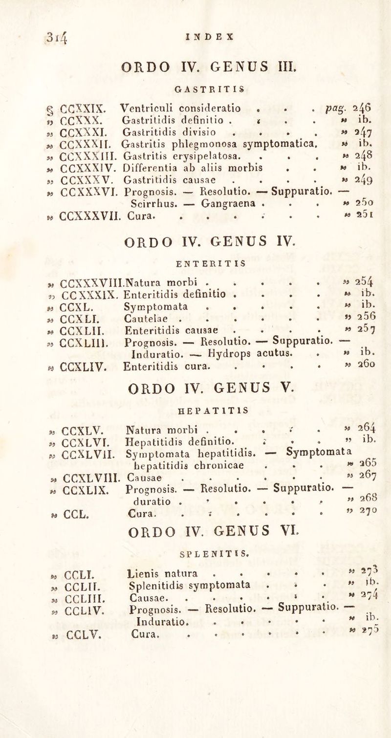 INDEX ORDO II. GENUS. I. FEBRIS CONTINUA NERVOSA s LXXX. « LXXXI. « LXXXIf. » lxxxiii. M LXXXLV. » LXXXV. * LXXXVI. w LXXXvHI. * LXXXVI1I. « LXXXIX. « xc. W XGf. » xcir. » XGIII. * XC1V. » xcv. »> XGVI. » XCV1I. Notio hujus febris Variae species — Carbunculus paR' 99 « » 9) » M « » M 99 » M Character generalis Pestis. — Bubo pestilens. pestilens. — Parotis. Febris pestilentialis . Ephemera maligna Nervosae aliae . Nervosa versatilis Nervosa stupida. Complicatio gastrica . Complicatio inflammatoria Nervosa lenta .... Causae febris nervosae. — Contagia Prognosis . Cura. — Virium conservatio. — Emeti- cum. — Sudorifera. — Cortex pertivianus. Frigida , acida. — Ne quid nimis ! « Complicatae inflammatoriae cura . m Complicatae gastricae cura . . *» Cura symptomatum. — Vomitus. — Diar- rhoeae. —- Dolorum. — Delirii. — Hae- morrhagiae. — Sudorum. — Dysuriae. — Retentionis urinae. — Metastasis. — GaDgraenae. — Decubitus. — Meteorismi. — Aphtharum. — Stupiditatis. — Surdi- tatis et aurium abscessus. . . >, ORDO II. GENUS II. 54 i!-). 55 ib. 57 ib. 58 ib. 60 62 ib. 63 65 7f 72 77 78 79 * XCVIII. » XC1X. M C. « CI. « CII. » CHI. « CIV. *» cv. « CVI. M CVII. FEBRIS CONTINUA GASTRICA. Gastricarum genesis f Notio Gastricae et biliosae symptomata Pituitosa febris .... Febris verminosa Gastrico-nervosa. Gastrica inflammatoria Febris gastricae extensio . Ephemera gastrica Causae. — Bilis. —• Saburrae. - . *s 82 . 9i ib. . M ib. . *t 84 . » 86 . M ib. . M 88 . M 89 . M ib. Conta-