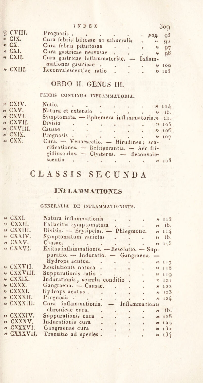 X U7) cvnr. cix. - cx. * exi. * CXIL « GXIII. » CXIV\ * cxv. « CXVf. » CXVII. « CXV1JI. » CXIX. « cxx. 309 Prognosis Cura febris biliosae ac saburralis Cura febris pituitosae Cura gastricae nervosae . Cura gastricae inflammatoriae. —- mationes gastricae . Reconvalescenliae ratio ORDO II. GENUS III. FEER1S CONTINUA INFLAMMATORIA, Notio. ..... Natura et extensio Symptomata. — Ephemera inflammatoria.») ib. Divisio • • . . . » 100 Causae • • »> 106 Prognosis . • • « • • w 107 Cura. — Venaesectio. — Hirudines ; sca- riticationes. — Refrigerantia. — Aer fri- gidiusculus. Clysteres. — Reconvaie- scentia . 108 • pag. 93 « w QD * 97 M 98 Inflaro- . n 100 . a io3 » io4 >* ib. CLASSIS SECUNDA INFLAMMATIONES GENERALIA DE INFLAMMATIONIBUS. 33 CXXI. Natura inflammationis • 9 0 33 113 3? cxxii. Fallacitas symptomatum • • 33 ib. 3$ cxxm. Divisio. — Erysipelas. — - Phlegmone. 33 114 >3 cxxiv. Symptomatum varietas • • • n ib. 33 cxxv. Causae. • • • 33 1i5 33 CXXVI. Exitus inflammationis. — Resolutio. ■— Su P- puratio. Induratio. — G angraena. Hydrops acutus. • 33 1 17 « CXXV1I. Resolutionis natura . • 33 1 18 33 CXXVIII. Suppurationis ratio . • 33 » '9 33 cxxix. Indurationis , scirrhi conditio 33 121 »3 cxxx. Gangraena. — Causae. • 33 122 3? cxxxi. Hydrops acatus . • 33 »23 W cxxxn. Prognosis . • 33 124 33 CXXX1II. Cura inflammationis. — Inflammationi» chronicae cura. • fi ib. 33 CXXXIV. Suppurationis cura • M 128 33 CXXXV. Indurationis cura • M 129 W CXXXVf. Gangraenae cura * fs 13o v