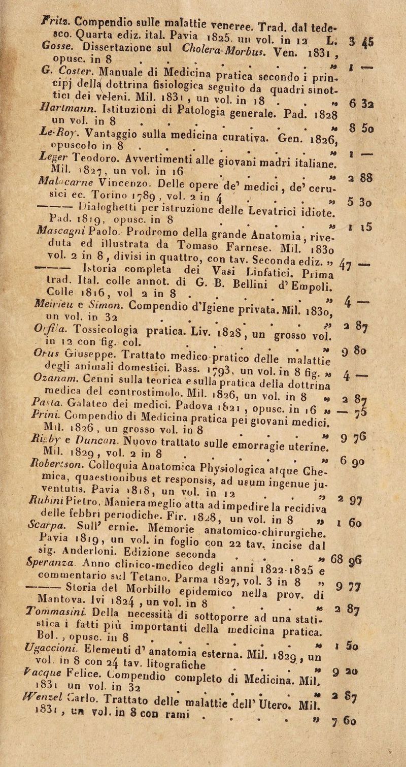 rruz. Compendio suile malathe veneree. Trad. dal lede- sco. Quarta ediz. ital. Pavia ,825. u„ vol. in 12 L. Gosse. Dissertazione aui Cholera-Morbus. Ven. 1831 , opusc. m 8 5 G- Cosier Manuale di Medicina pratica seeondo i prin c P) della dottrina fisiologica seguilo da quadr; tici dei ve4em. Mil. i83i , un vol. in 18 . * un“o]”in 8itUZi0,li d* Pal°l0gia §enerale- JPad. 1828 Le Roy\ Vantaggio sulla medicina curativa. Gen * 1826 opuscolo in 8 . . . . b * l%er. Te&lt;1odor0- Avvertimenti alie giovani madri italiane” iVlil. 1827 5 un vol. in 16 MaU,carne Vincenzo. Delie opere’'de’ medici, de’ ceru sici ec. Torino 1789 , vol. 2 in 4 . . M ~T ^ialoghetti per istruzione delle Levatrici idiote” rdd. 1019, opusc. in 8 Mascagni Paolo. Prodromo della grande'Anatomia’, rive” duta ed illustrata da Tomaso Farnese. Mil. i83o TOI. 2 in 8, divisi IU quattro, con tav. Seconda ediz. &gt;, T7 «nmpku dei Vasi Linfatici. P.ima trad. Hat colle annot di G. B. Bellini d’Empoli. Colle 1816, vol a in 8 . “ Meineu e AVmon. Compendio d'Igiene privata. Mil.’ i83o” «n vol. in 32 . » 0'fra. Tossicologia pratica. Liv. 't82s', un ‘grosso vol’ in 12 con fig. coi. . Orus Giuseppe. Trattato medico pratico delle m*alattie degi, animali domestici. Bass. 1793, un vol. in 8 fig. „ °zanam' Cenn 1 sulla teonca e sulla pratica della dottrina medica dei controstimoln. Mil. ,826, un vol. in 8 * lana. Galateo de, medici. Padova ,82, , opusc. in ,6 » Compendio d. Medicina pratica pei g.ovani medici. Mil. «826 , un grosso vol. in 8 s“1]e emorra’gie uierine” llobertson. Colloquia Anatomica Pliysiologica atque Che” mira, quaestionibus et responsis, ad usum ingenue iu ventutis. Pavia ,8.8, un vol. in 12 6 e ju- /Tn/um Pietru, Maniera meglio atta ad impedire Ia recidiva delte febbri penodrche. Fir. ,828, un vol. in 8 „ Saipa. Sull erme. Memorie anatomico-chirurgiche. f“8lio «&lt;*» 22 tav, incise dai sig. Anderloni. Edizione seconda Speranza Anno clinico-medico degli anni i8aa.i8s5 e commentario sui Tetano. Parma 1827, vol. 3 in 8 n Storia dei Morbillo epidemico nella prov. di necessita di sottoporre ad una stati” Boh , opua^;iU8ImP.0rUn.ti dd'a n:edicina Pratica- UvlTZ8 r'era7f ‘l’,anat0lm'a «sterna. Mil. 1829 , un vol m 8 con 24 tav. litografiche . . a ’ “ X un voiY„Tndio !0,up!et0 di Medicina-*»• 77 7v nlat0 delle “aiJttie dell’ Utero. Mi” , un vol. m 8 con rami tf 3 45 1 ~ 6 3a 8 5o 1 — 2 88 5 3o 1 i5 47 — 4 - 2 9 80 4 - 2 87 — 75 9 76 6 90 2 97 1 60 68 96 9 77 2 87 1 5 0 9 a&lt;&gt; 3 87