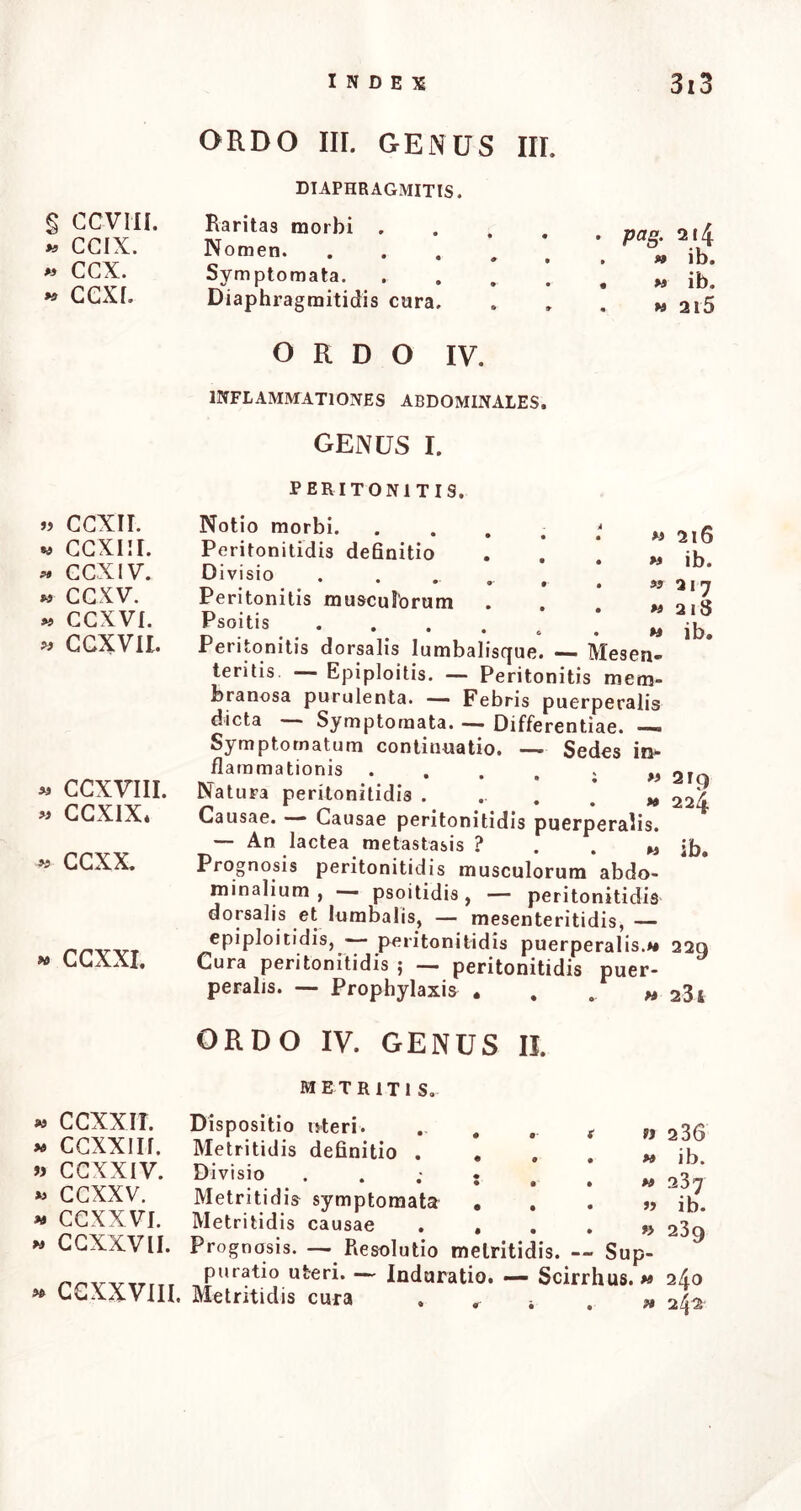 § ccvni. >* ccix. » ccx. « CGXI. » CGXII. « ccxm. « CCX IV. « CGXV. « CGXVI. « GCXVIl. « CCXVIII. « CCXIX* « GGXX. « CGXXI. « CCXXIT. « CGXXIIf. » CGXXIV. »* CGXXV. « CCXXVI. w CGXXVII. « CGXXVIII. ORDO III. GENUS III. pag. 2*4 » ib. m ib. w 2l5 DIAPHRAGMITIS. Raritas morbi .... Nomen. . Symptomata. .... Diaphragmitidis cura. ORDO IV. INFLAMMATIONES ABDOMINALES. genus i. PERITONITIS. Notio morbi. .... Peritonitidis definitio Divisio ..... Peritonitis musculorum Psoitis Peritonitis dorsalis lumbalisque. — Mesen- teritis — Epiploitis. — Peritonitis mem- branosa purulenta. — Febris puerperalis dicta Symptomata. —> Differentiae. —» Symptomatum continuatio. — Sedes in*- flammationis • . . , i » 2lo Natura peritonitidis . •■«.>» 224 Causae. — Causae peritonitidis puerperalis. — An lactea metastasis ? . . « Prognosis peritonitidis musculorum abdo- minalium , psoitidis , — peritonitidis dorsalis et lumbalis, — mesenteritidis, — epiploitidis, — peritonitidis puerperalis.** 229 Cura peritonitidis ; — peritonitidis puer- peralis. — Prophylaxis . . . w 23i ORDO IV. GENUS II. M 2l6 m ib. «217 M 2lS « ib. ib. METR1TI S. Dispositio uteri. . # Metritidis definitio . . Divisio ; Metritidis symptomata . Metritidis causae . , Prognosis. — Resolutio metritidis. — Sup- puratio uteri. -— Induratio. — Scirrhus.» n 2 36 « ib. w 237 Metritidis cura ib. r> 239 240 w 2/Ja