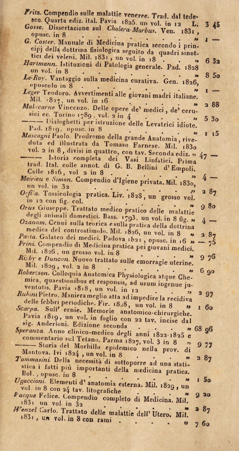 rruz. Compendio suile malathe veneree. Trad. dal lede- sco. Quarta ediz. ital. Pavia ,825. u„ vol. in 12 L. Gosse. Dissertazione aui Cholera-Morbus. Ven. 1831 , opusc. m 8 5 G- Cosier Manuale di Medicina pratica seeondo i prin c P) della dottrina fisiologica seguilo da quadr; tici dei ve4em. Mil. i83i , un vol. in 18 . * un“o]”in 8itUZi0,li d* Pal°l0gia §enerale- JPad. 1828 Le Roy\ Vantaggio sulla medicina curativa. Gen * 1826 opuscolo in 8 . . . . b * l%er. Te<1odor0- Avvertimenti alie giovani madri italiane” iVlil. 1827 5 un vol. in 16 MaU,carne Vincenzo. Delie opere’'de’ medici, de’ ceru sici ec. Torino 1789 , vol. 2 in 4 . . M ~T ^ialoghetti per istruzione delle Levatrici idiote” rdd. 1019, opusc. in 8 Mascagni Paolo. Prodromo della grande'Anatomia’, rive” duta ed illustrata da Tomaso Farnese. Mil. i83o TOI. 2 in 8, divisi IU quattro, con tav. Seconda ediz. >, T7 «nmpku dei Vasi Linfatici. P.ima trad. Hat colle annot di G. B. Bellini d’Empoli. Colle 1816, vol a in 8 . “ Meineu e AVmon. Compendio d'Igiene privata. Mil.’ i83o” «n vol. in 32 . » 0'fra. Tossicologia pratica. Liv. 't82s', un ‘grosso vol’ in 12 con fig. coi. . Orus Giuseppe. Trattato medico pratico delle m*alattie degi, animali domestici. Bass. 1793, un vol. in 8 fig. „ °zanam' Cenn 1 sulla teonca e sulla pratica della dottrina medica dei controstimoln. Mil. ,826, un vol. in 8 * lana. Galateo de, medici. Padova ,82, , opusc. in ,6 » Compendio d. Medicina pratica pei g.ovani medici. Mil. «826 , un grosso vol. in 8 s“1]e emorra’gie uierine” llobertson. Colloquia Anatomica Pliysiologica atque Che” mira, quaestionibus et responsis, ad usum ingenue iu ventutis. Pavia ,8.8, un vol. in 12 6 e ju- /Tn/um Pietru, Maniera meglio atta ad impedire Ia recidiva delte febbri penodrche. Fir. ,828, un vol. in 8 „ Saipa. Sull erme. Memorie anatomico-chirurgiche. f“8lio «<*» 22 tav, incise dai sig. Anderloni. Edizione seconda Speranza Anno clinico-medico degli anni i8aa.i8s5 e commentario sui Tetano. Parma 1827, vol. 3 in 8 n Storia dei Morbillo epidemico nella prov. di necessita di sottoporre ad una stati” Boh , opua^;iU8ImP.0rUn.ti dd'a n:edicina Pratica- UvlTZ8 r'era7f ‘l’,anat0lm'a «sterna. Mil. 1829 , un vol m 8 con 24 tav. litografiche . . a ’ “ X un voiY„Tndio !0,up!et0 di Medicina-*»• 77 7v nlat0 delle “aiJttie dell’ Utero. Mi” , un vol. m 8 con rami tf 3 45 1 ~ 6 3a 8 5o 1 — 2 88 5 3o 1 i5 47 — 4 - 2 9 80 4 - 2 87 — 75 9 76 6 90 2 97 1 60 68 96 9 77 2 87 1 5 0 9 a<> 3 87