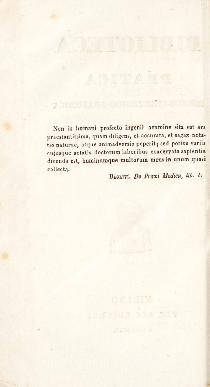 praestantissima, quam diligens, et accurata, et sagax nota* tio naturae, atque animadversio peperitj sed potius variis cujasque aetatis doctorum laboribus coacervata sapientia dicenda est, hominumque multorum mens in unum quasi collecta. Baglivi. De Praxi Medica, lib. L