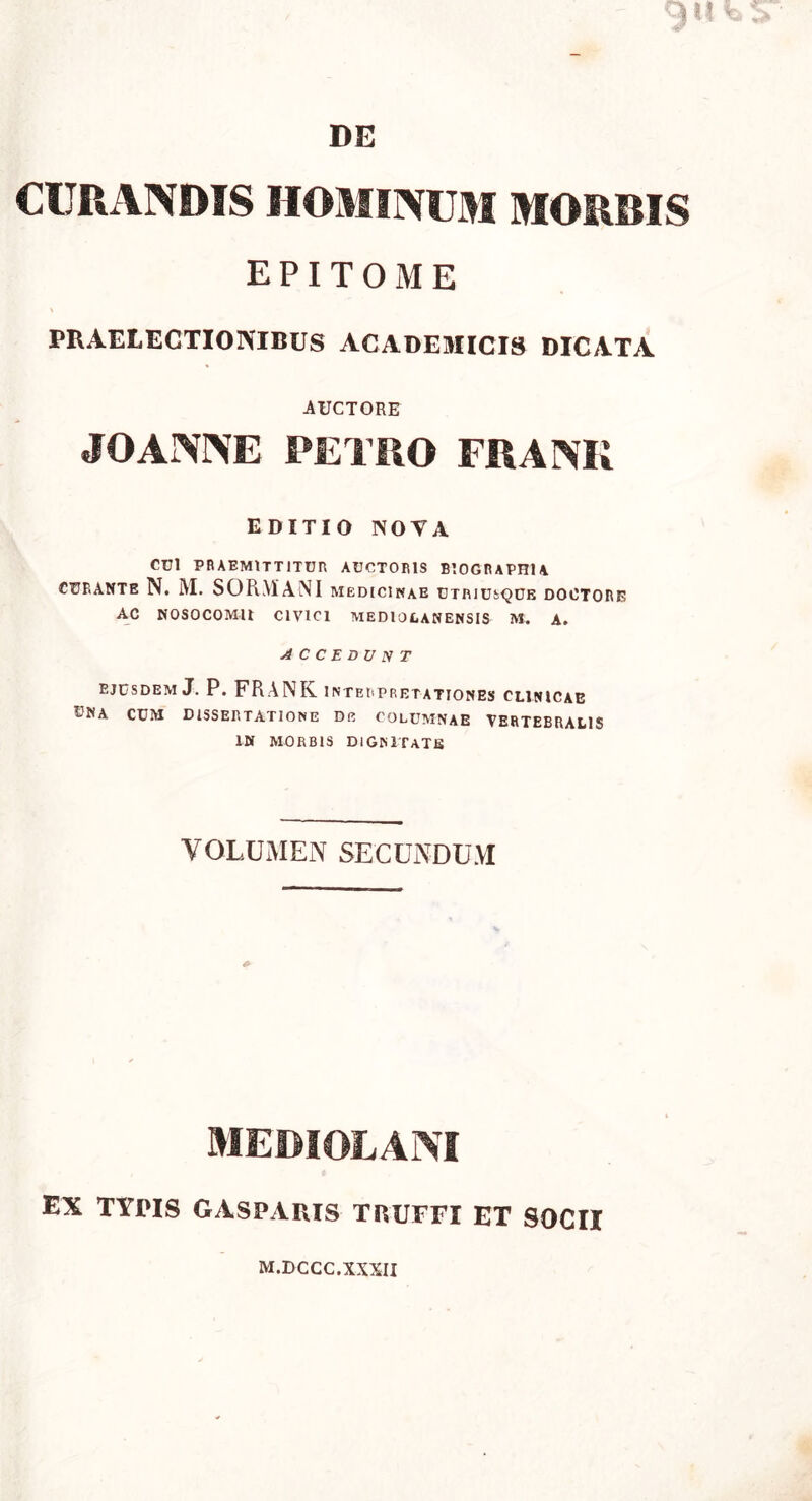 DE CURANDIS HOMINUM MORBIS EPITOME PRAELECTIONIBUS ACADEMICIS DICATA AUCTORE JOANNE PETRO FRANIi EDITIO NOVA CEI PRAEMITTITUR AUCTORIS BIOGRAPHlA curante N. M. SORMANI medicinae utriusque doctore AC NOSOCOMII CIVICI MEDIOLANENSIS M. A. ACCEDUNT ejusdem J. P. FRANK interpretationes clinicae I-NA cum dissertatione De columnae VERTEBRALIS IN MORBIS DIGNITATE VOLUMEN SECUNDUM MEDIOLANI EX TYPIS GASPARIS TRUFFI ET SOCII