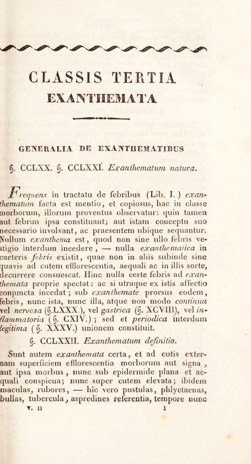 CLASSIS TERTIA EXANTHEMATA GENERALIA DE EXANTHEMATIBUS §. CCLXX. §. CCLXXI. Exanthematum natura. Hi -equens in tractatu de febribus (Lib. I. ) exan- thematum facta est mentio, et copiosus, hac in classe morborum, illorum proventus observatur: quin tamen aut febrim ipsa constituant; aut istam conceptu suo necessario involvant, ac praesentem ubique sequantur. Nullum exanthema est, quod non sine ullo febris ve- stigio interdum incedere , — nulla exanthematica in caeteris febris existit, quae non in aliis subinde sine quavis ad cutem efflorescentia, aequali ac in illis sorte, decurrere consuescat. Hinc nulla certe febris ad exan- themata proprie spectat: ac si utraque ex istis affectio conjuncta incedat; sub exanthemate prorsus eodem, febris, nunc ista, nunc illa, atque non modo continua vel nervosa (§.LXXX.), vel gastrica (§. XCVIII), vel in- flammatoria (§. CXIV.) ; sed et periodica interdum legitima (§. XXXV.) unionem constituit. §. GCLXX1I. Exanthematum definitio. Sunt autem exanthemata certa, et ad cutis exter- nam superficiem efflorescentia morborum aut signa , aut ipsa morbus , nunc sub epidermide plana et ae- quali conspicua; nunc super cutem elevata; ibidem maculas, rubores, — hic vero pustulas, phlyctaenas, bullas, tubercula, aspredines referentia, tempore nunc T. 11 1