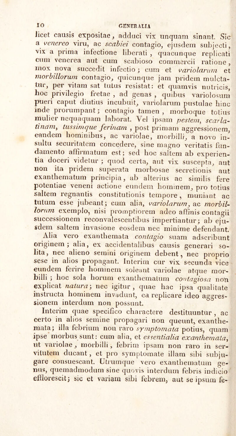 Jicet causis expositae, adduci vix unquam sinant. Sic a henereo viru, ac scabiei contagio, ejusdem subjecti, vix a prima infectione liberati , quacunque replicati cum venerea aut cum scabioso commercii ratione, mox nova succedit infectio; cum et hariolarum et morbillorum contagio, quicunque jam pridem mulcta- tur, per vitam sat tutus resistat: et quamvis nutricis, hoc privilegio fretae , ad genas , quibus variolosum pueri caput diutius incubuit, variolarum pustulae hinc inde prorumpant; contagio tamen , morboque totius mulier nequaquam laborat. Vel ipsam pestem, scarla- tinaniy tussimque ferinam , post primam aggressionem, eandem hominibus, ac variolae, morbilli, a novo in- sultu securitatem concedere, sine magno veritatis fun- damento affirmatum est; sed hoc saltem ab experien- tia doceri videtur ; quod certa, aut vix suscepta, aut non ita pridem superata morbosae secretionis aut exanthematum principia, ab alterius ac similis fere potentiae veneni actione eundem hominem, pro totius saltem regnantis constitutionis tempore, muniant ac tutum esse jubeant; cum alia, hariolarum, ac morbil- lorum exemplo, nisi promptiorem adeo affinis contagii successionem reconvalescentibus impertiantur; ab eju- sdem saltem invasione eosdem nec minime defendant. Alia vero exanthemata contagio suam adscribunt originem; alia, ex accidentalibus causis generari so- lita, nec alieno semini originem debent, nec proprio sese in alios propagant. Interim cur vix secunda vice eundem ferire hominem soleant variolae atque mor- billi ; hoc sola horum exanthematum contagiosa non explicat natura; nec igitur, quae hac ipsa qualitate instructa hominem invadunt, ea replicare ideo aggres- sionem interdum non possunt. Interim quae specifico charactere destituuntur , ac certo in alios semine propagari non queunt, exanthe- mata; illa febrium non raro symptomata potius, quam ipse morbus sunt: cum alia, et essentialia exanthemata, ut variolae, morbilli, febrim ipsam non raro in ser- vitutem ducant, et pro symptomate illam sibi subju- gare consuescant. Utrumque vero exanthematum ge- nus, quemadmodum sine quovis interdum febris indicio efflorescit; sic et variam sibi febrem, aut se ipsum fe-