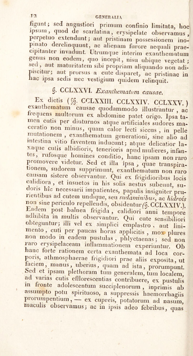 figunt; sed angustiori primum confinio limitata, hoc ipsum, quod de scarlatina, erysipelate observamus, peipetuo extendunt; aut pristinam possessionem ino- pinato derelinquunt, ac alienam furore aequali prae- cipitanter invadunt. Utrumque interim exanthematum genus non eodem, quo incepit, nisu ubique vegetat; secl > aut maturitatem sibi propriam aliquando non adi- piscitur; aut prorsus a cute disparet, ac pristinae in hac ipsa sedis nec vestigium quidem relinquit. §• CCLXXVI. Exanthematum causae. Ex dictis (§§. CCLXXH1. CCLXXIV. CCLXXV.) exanthematum causae quodammodo illustrantur ac frequens multorum ex abdomine patet origo. Ipsa ta- men culis per diuturnos atque artificiales sudores ma- ceratio non minus, quam calor lecti siccus , in pelle mutationem , exanthematum generationi, sine alio ad intestina vitio faventem inducunt; atque delicatior la- xaque cutis albidioris, tenerioris apud mulieres, infan- tej., i ufosque homines conditio, hanc ipsam non raro promovere videtur. Sed et illa ipsa , quae transpira- tionem, sudorem supprimunt, exanthematum non raro causam sistere observantur. Qui ex frigidioribus locis calidiora , et insuetos in his solis aestus subeunt, su- doris hic necessarii impatientes, papulis insigniter pru- rientibus ad cutem undique, seu sudaminibus, ac hiclrois non sine periculo repellendis, obsidentur^. CCLXXIV.). Eadem post balnea frigida , calidiori anni tempore adhibita m multis observantur. Qui cute sensibiliori obteguntur; illi vel ex simplici emplastro , aut lini- mento, cuti per paucas horas applicitis , mox plures non modo in eadem pustulas , phlyctaenas; sed non laio eiysipelaceam inflammationem experiuntur. Ob hanc forte rationem certa exanthemata ad loca cor- poris, athmosphaerae frigidiori prae aliis exposita, ut aciem, manus, uberius, quam ad ista, prorumpunt. bed et ipsam plethoram tum generalem, tum localem, ad varias cutis efflorescendas contribuere, ex pustulis m fronte adolescentum succiplenorum, inprimis ab assumpto potu spirituoso, a suppressis haemorrhagiis prorumpentium, — ex cupreis, potatorum ad nasum, maculis observamus; ac in ipsis adeo febribus, quas