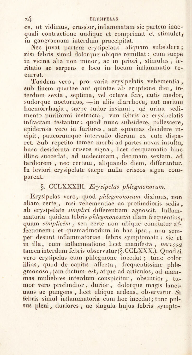 ce, ut vidimus, crassior,, inflammatam sic partem inae- quali contractione undique et comprimat et stimulet, in gangraenam interdum praecipitat. Nec juvat partem erysipelatis aliquam subsidere; nisi febris simul dolorque ubique remittat : cum saepe in vicina alia non minor, ac in priori , stimulus , ir- ritatio ac serpens e loco in locum inflammatio re- currat. Tandem vero , pro varia erysipelatis vehementia , sub finem quartae aut quintae ab eruptione diei, in- terdum sexta , septima, vel octava fere, cutis mador, sudorque nocturnus,—in aliis diarrhoea^, aut narium haemorrhagia , saepe sudor insimul , ac urina sedi- mento puriformi instructa , vim febris' ac erysipelatis infractam testantur : quod nunc subsidere, pallescere, epidermis vero in furfures , aut squamas decidere in- cipit, paucorumque intervallo dierum ex cute dispa- ret. Sub repetito tamen morbi ad partes novas insultu, haec desiderata criseos signa , licet desquamatio hinc illinc succedat, ad undecimam , decimam sextam, ad tardiorem, nec certam, aliquando diem, differuntur. In leviori erysipelate saepe nulla criseos signa com- parent. §. CCLXXXIIX. Erysipelas phlegmonosnm. Erysipelas vero, quod phlegmonosum diximus, non aliam certe, nisi vehementiae ac profundioris sedis, ab erysipelate simplici differentiam agnoscit. Inflam- matoria quidem febris plilegmonosam illam frequentius, quam simplicem , sed certe non ubique comitatur af- fectionem ; et quemadmodum in hac ipsa , non sem- per desunt inflammatoriae febris symptomata ; sic et in illa, cum inflammatione licet manifesta , nervosa tamen interdum febris observatur (§.CCLXXX.). Quod si vero erysipelas cum phlegmone incedat ; tunc color illius, quod de capitis affectu, frequentissime phle- gmonoso, jam dictum est, atque ad articulos, ad mam- mas muliebres interdum conspicitur , obscurior , tu- mor vero profundior , durior , dolorque magis lanci- nans ac pungens , licet ubique ardens, observatur. Si febris simul inflammatoria cum hoc incedat; tunc pul- sus pleni, duriores, ac singula hujus febris sympto-