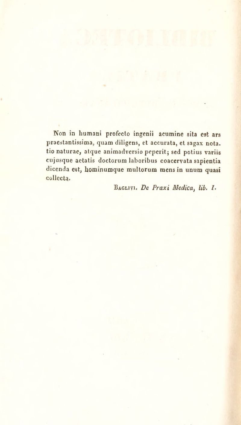Non in humani profecto ingenii acumine sita est ars praestantissima, quam diligens, et accurata, et sagax nota, tio naturae, atque animadversio peperit; sed potius variis cujusque aetatis doctorum laboribus coacervata sapientia dicenda est, hominumque multorum mens in unum quasi collecta. Baglivi. De Praxi Medica, lib. Z.