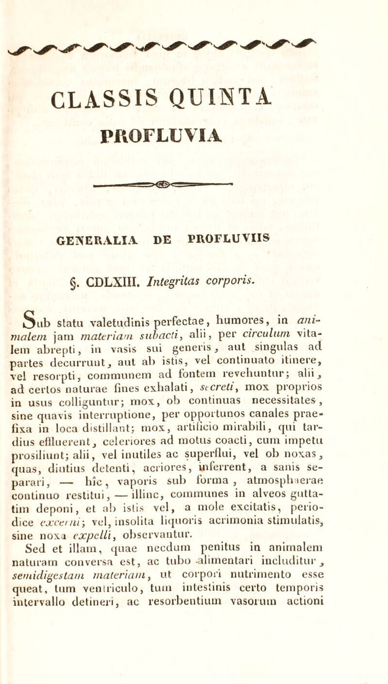 CLASSIS QUINTA PROFLUVIA GENERALIA DE PROFLUVIIS §. CDLXIII. Integritas corporis. Sub stata valetudinis perfectae, humores, in ani- malem jam materiam subacti, alii, per circulum vita- lem abrepti, in vasis sui generis, aut singulas aci partes decurrunt, aut ab istis, vel continuato itinere, vel resorpti, communem ad fontem revehuntur; alii, ad certos naturae fines exhalati, stcreli, mox proprios in usus colliguntur; mox, ob continuas necessitates, sine quavis interruptione, per opportunos canales prae- fixa in loca distillant; mox, artificio mirabili, qui tar- dius effluerent, celeriores ad motus coacti, cum impetu prosiliunt; alii, vel inutiles ac superflui, vel ob noxas, quas, diutius detenti, acriores, inferrent, a sanis se- parari, — hic, vaporis sub forma, atmosphaerae continuo restitui, — illinc, communes in alveos gutta- tim deponi, et ab istis vel, a mole excitatis, perio- dice excerni; vel, insolita liquoris acrimonia stimulatis, sine noxa expelli, observantur. Sed et illam, quae necdum penitus in animalem naturam conversa est, ac tubo-alimentari includitur, semidigestam materiam, ut corpori nutrimento esse queat, tum ventriculo, tum intestinis certo temporis intervallo detineri, ac resorbentium vasorum actioni